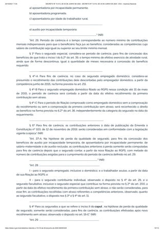 20/10/2021 11:04 DECRETO Nº 10.410, DE 30 DE JUNHO DE 2020 - DECRETO Nº 10.410, DE 30 DE JUNHO DE 2020 - DOU - Imprensa Nacional
https://www.in.gov.br/en/web/dou/-/decreto-n-10.410-de-30-de-junho-de-2020-264503344 14/112
a) aposentadoria por incapacidade permanente;
b) aposentadoria programada;
c) aposentadoria por idade do trabalhador rural;
..........................................................................................................................................
e) auxílio por incapacidade temporária;
..............................................................................................................................." (NR)
"Art. 26. Período de carência é o tempo correspondente ao número mínimo de contribuições
mensais indispensáveis para que o beneficiário faça jus ao benefício, consideradas as competências cujo
salário de contribuição seja igual ou superior ao seu limite mínimo mensal.
§ 1º Para o segurado especial, considera-se período de carência, para fins de concessão dos
benefícios de que trata o inciso I do § 2º do art. 39, o tempo mínimo de efetivo exercício de atividade rural,
ainda que de forma descontínua, igual à quantidade de meses necessária à concessão do benefício
requerido.
..........................................................................................................................................
§ 4º-A Para fins de carência, no caso de segurado empregado doméstico, considera-se
presumido o recolhimento das contribuições dele descontadas pelo empregador doméstico, a partir da
competência junho de 2015, na forma prevista no art. 211.
§ 4º-B Para o segurado empregado doméstico filiado ao RGPS nessa condição até 31 de maio
de 2015, o período de carência será contado a partir da data do efetivo recolhimento da primeira
contribuição sem atraso.
§ 4º-C Para o período de filiação comprovado como empregado doméstico sem a comprovação
do recolhimento ou sem a comprovação da primeira contribuição sem atraso, será reconhecido o direito
ao benefício na forma prevista no § 2º do art. 36, independentemente da categoria do segurado na data do
requerimento.
............................................................................................................................................
§ 6º Para fins de carência, as contribuições anteriores à data de publicação da Emenda à
Constituição nº 103, de 12 de novembro de 2019, serão consideradas em conformidade com a legislação
vigente à época." (NR)
"Art. 27-A. Na hipótese de perda da qualidade de segurado, para fins da concessão dos
benefícios de auxílio por incapacidade temporária, de aposentadoria por incapacidade permanente, de
salário-maternidade e de auxílio-reclusão, as contribuições anteriores à perda somente serão computadas
para fins de carência depois que o segurado contar, a partir da nova filiação ao RGPS, com metade do
número de contribuições exigidas para o cumprimento do período de carência definido no art. 29.
................................................................................................................................." (NR)
"Art. 28. ..................................................................................................................
I - para o segurado empregado, inclusive o doméstico, e o trabalhador avulso, a partir da data
de sua filiação ao RGPS; e
II - para o segurado contribuinte individual, observado o disposto no § 4º do art. 26, e o
segurado facultativo, inclusive o segurado especial que contribua na forma prevista no § 2º do art. 200, a
partir da data do efetivo recolhimento da primeira contribuição sem atraso, e não serão consideradas, para
esse fim, as contribuições recolhidas com atraso referentes a competências anteriores, observado, quanto
ao segurado facultativo, o disposto nos § 3º e § 4º do art. 11.
............................................................................................................................................
§ 4º Para os segurados a que se refere o inciso II do caput , na hipótese de perda da qualidade
de segurado, somente serão consideradas, para fins de carência, as contribuições efetivadas após novo
recolhimento sem atraso, observado o disposto no art. 19-E." (NR)
"Art. 29. .................................................................................................................
 