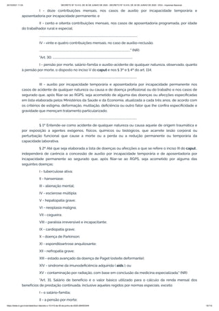 20/10/2021 11:04 DECRETO Nº 10.410, DE 30 DE JUNHO DE 2020 - DECRETO Nº 10.410, DE 30 DE JUNHO DE 2020 - DOU - Imprensa Nacional
https://www.in.gov.br/en/web/dou/-/decreto-n-10.410-de-30-de-junho-de-2020-264503344 15/112
I - doze contribuições mensais, nos casos de auxílio por incapacidade temporária e
aposentadoria por incapacidade permanente; e
II - cento e oitenta contribuições mensais, nos casos de aposentadoria programada, por idade
do trabalhador rural e especial;
...........................................................................................................................................
IV - vinte e quatro contribuições mensais, no caso de auxílio-reclusão.
................................................................................................................................." (NR)
"Art. 30. .................................................................................................................
I - pensão por morte, salário-família e auxílio-acidente de qualquer natureza, observado, quanto
à pensão por morte, o disposto no inciso V do caput e nos § 3º e § 4º do art. 114;
..........................................................................................................................................
III - auxílio por incapacidade temporária e aposentadoria por incapacidade permanente nos
casos de acidente de qualquer natureza ou causa e de doença profissional ou do trabalho e nos casos de
segurado que, após filiar-se ao RGPS, seja acometido de alguma das doenças ou afecções especificadas
em lista elaborada pelos Ministérios da Saúde e da Economia, atualizada a cada três anos, de acordo com
os critérios de estigma, deformação, mutilação, deficiência ou outro fator que lhe confira especificidade e
gravidade que mereçam tratamento particularizado;
..........................................................................................................................................
§ 1º Entende-se como acidente de qualquer natureza ou causa aquele de origem traumática e
por exposição a agentes exógenos, físicos, químicos ou biológicos, que acarrete lesão corporal ou
perturbação funcional que cause a morte ou a perda ou a redução permanente ou temporária da
capacidade laborativa.
§ 2º Até que seja elaborada a lista de doenças ou afecções a que se refere o inciso III do caput ,
independerá de carência a concessão de auxílio por incapacidade temporária e de aposentadoria por
incapacidade permanente ao segurado que, após filiar-se ao RGPS, seja acometido por alguma das
seguintes doenças:
I - tuberculose ativa;
II - hanseníase;
III - alienação mental;
IV - esclerose múltipla;
V - hepatopatia grave;
VI - neoplasia maligna;
VII - cegueira;
VIII - paralisia irreversível e incapacitante;
IX - cardiopatia grave;
X - doença de Parkinson;
XI - espondiloartrose anquilosante;
XII - nefropatia grave;
XIII - estado avançado da doença de Paget (osteíte deformante);
XIV - síndrome da imunodeficiência adquirida ( aids ); ou
XV - contaminação por radiação, com base em conclusão da medicina especializada." (NR)
"Art. 31. Salário de benefício é o valor básico utilizado para o cálculo da renda mensal dos
benefícios de prestação continuada, inclusive aqueles regidos por normas especiais, exceto:
I - o salário-família;
II - a pensão por morte;
 