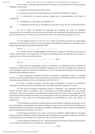20/10/2021 11:04 DECRETO Nº 10.410, DE 30 DE JUNHO DE 2020 - DECRETO Nº 10.410, DE 30 DE JUNHO DE 2020 - DOU - Imprensa Nacional
https://www.in.gov.br/en/web/dou/-/decreto-n-10.410-de-30-de-junho-de-2020-264503344 17/112
§ 27. É vedada a utilização das contribuições excluídas na forma prevista no § 24 para qualquer
finalidade, inclusive para:
I - o acréscimo do percentual da renda mensal;
II - o somatório de pontos das aposentadorias por tempo de contribuição e especial;
III - o cumprimento de período adicional exigido para as aposentadorias por tempo de
contribuição;
IV - a averbação em outro regime previdenciário; ou
V - a obtenção dos proventos de inatividade de que tratam os art. 42 e art. 142 da Constituição."
(NR)
"Art. 34. O salário de benefício do segurado que contribuir em razão de atividades
concomitantes será calculado com base na soma dos salários de contribuição das atividades exercidas na
data do requerimento ou do óbito ou no período básico de cálculo, observado o disposto no art. 32.
..........................................................................................................................................
§ 5º Na hipótese prevista no § 3º do art. 73, o salário de benefício do auxílio por incapacidade
temporária será calculado com base na soma dos salários de contribuição referentes às atividades para as
quais o segurado seja considerado incapacitado." (NR)
"Art. 35. .................................................................................................................
§ 1º A renda mensal inicial pro rata dos benefícios por totalização, concedidos com base em
acordos internacionais, será proporcional ao tempo de contribuição para previdência social brasileira e
poderá ter valor inferior ao do salário-mínimo.
............................................................................................................................." (NR)
"Art. 36. .................................................................................................................
I - para o segurado empregado, inclusive o doméstico, e o trabalhador avulso, os salários de
contribuição referentes aos meses de contribuições devidas, ainda que não recolhidas pela empresa ou
pelo empregador doméstico, observado o disposto no art. 19-E, sem prejuízo da respectiva cobrança e da
aplicação das penalidades cabíveis; e
II - para o segurado empregado, inclusive o doméstico, o trabalhador avulso e o segurado
especial, o valor do auxílio-acidente será considerado como salário de contribuição para fins de concessão
de qualquer aposentadoria, nos termos do disposto no § 8º do art. 32.
§ 1º Para os demais segurados, somente serão computados os salários de contribuição
referentes aos meses de contribuição efetivamente recolhida, observado o disposto no art. 19-E.
§ 2º No caso de segurado empregado, inclusive o doméstico, e de trabalhador avulso que
tenham cumprido todas as condições para a concessão do benefício pleiteado, mas não possam
comprovar o valor dos seus salários de contribuição no período básico de cálculo, será considerado, para o
cálculo do benefício referente ao período sem comprovação do valor do salário de contribuição, o valor do
salário-mínimo e essa renda será recalculada quando da apresentação de prova dos salários de
contribuição.
§ 3º Na hipótese de jornada de trabalho parcial ou intermitente, a aplicação do disposto no § 2º
fica condicionada à apresentação do contrato de trabalho do qual conste a remuneração contratada ou a
demonstração das remunerações auferidas que possibilite a verificação do valor do salário de contribuição
para fins de aplicação do disposto no art. 19-E.
§ 4º Na hipótese prevista no § 2º, após a concessão do benefício, o INSS notificará a Secretaria
Especial da Receita Federal do Brasil do Ministério da Economia por meio eletrônico, para que esta adote
as providências a que se referem os art. 238 ao art. 243, o art. 245 e o art. 246.
§ 5º Sem prejuízo do disposto no § 2º, cabe à previdência social manter cadastro dos segurados
com os informes necessários para o cálculo de sua renda mensal.
................................................................................................................................" (NR)
 