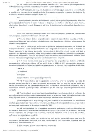 20/10/2021 11:04 DECRETO Nº 10.410, DE 30 DE JUNHO DE 2020 - DECRETO Nº 10.410, DE 30 DE JUNHO DE 2020 - DOU - Imprensa Nacional
https://www.in.gov.br/en/web/dou/-/decreto-n-10.410-de-30-de-junho-de-2020-264503344 18/112
"Art. 39. A renda mensal inicial do benefício será calculada a partir da aplicação dos percentuais
definidos neste Regulamento, para cada espécie, sobre o salário de benefício.
§ 1º Para fins da aplicação dos percentuais a que se refere o caput , presume-se como efetivado
o recolhimento correspondente, quando se tratar de segurado empregado, inclusive o doméstico, e de
trabalhador avulso, observado o disposto no art. 19-E.
§ 2º .........................................................................................................................
I - de aposentadoria por idade do trabalhador rural ou por incapacidade permanente, de auxílio
por incapacidade temporária, de auxílio-reclusão ou de pensão por morte, no valor de um salário-mínimo,
observado o disposto no inciso III do caput do art. 30, e de auxílio-acidente, observado o disposto no art.
104; ou
...........................................................................................................................................
§ 3º O valor mensal da pensão por morte e do auxílio-reclusão será apurado em conformidade
com o disposto, respectivamente, nos art. 106 e art. 117.
§ 4º Se, na data do óbito, o segurado estiver recebendo aposentadoria e auxílio-acidente, o
valor mensal da pensão por morte será calculado conforme o disposto no art. 106, sem a incorporação do
valor do auxílio-acidente.
§ 5º Após a cessação do auxílio por incapacidade temporária decorrente de acidente de
qualquer natureza ou causa, independentemente de o segurado ter retornado ou não ao trabalho, se
houver agravamento ou sequela que resulte na reabertura do benefício, a renda mensal será igual a
noventa e um por cento do valor do salário de benefício do auxílio por incapacidade temporária cessado,
observado o disposto no § 23 do art. 32, corrigido até o mês anterior ao da reabertura do benefício pelos
mesmos índices de correção empregados no cálculo dos benefícios em geral.
§ 6º A renda mensal inicial das aposentadorias dos segurados que tenham contribuído
exclusivamente na forma prevista no § 2º do art. 21 da Lei nº 8.212, de 1991, corresponderá ao salário-
mínimo e, nas demais hipóteses, será aplicado o disposto no art. 32 ou no art. 188-E, conforme o caso." (NR)
"Seção VI
Dos benefícios
Subseção I
Da aposentadoria por incapacidade permanente
Art. 43. A aposentadoria por incapacidade permanente, uma vez cumprido o período de
carência exigido, quando for o caso, será devida ao segurado que, em gozo ou não de auxílio por
incapacidade temporária, for considerado incapaz para o trabalho e insuscetível de reabilitação para o
exercício de atividade que lhe garanta a subsistência, que lhe será paga enquanto permanecer nessa
condição.
§ 1º A concessão de aposentadoria por incapacidade permanente dependerá da verificação da
condição de incapacidade por meio de exame médico-pericial a cargo da Perícia Médica Federal, de modo
que o segurado possa, às suas expensas, ser acompanhado por médico de sua confiança.
§ 2º A doença ou lesão de que o segurado já era portador ao filiar-se ao RGPS não lhe conferirá
direito à aposentadoria por incapacidade permanente, exceto quando a incapacidade sobrevier por motivo
de progressão ou agravamento dessa doença ou lesão." (NR)
"Art. 44. A aposentadoria por incapacidade permanente será devida a partir do dia imediato ao
da cessação do auxílio por incapacidade temporária, ressalvado o disposto no § 1º, e consistirá em renda
mensal decorrente da aplicação dos seguintes percentuais incidentes sobre o salário de benefício,
definido na forma do disposto no art. 32:
I - sessenta por cento, com acréscimo de dois pontos percentuais para cada ano de
contribuição que exceder o tempo de vinte anos de contribuição, para os homens, ou quinze anos de
contribuição, para as mulheres; ou
II - cem por cento, quando a aposentadoria decorrer de:
 