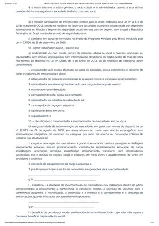 20/10/2021 11:04 DECRETO Nº 10.410, DE 30 DE JUNHO DE 2020 - DECRETO Nº 10.410, DE 30 DE JUNHO DE 2020 - DOU - Imprensa Nacional
https://www.in.gov.br/en/web/dou/-/decreto-n-10.410-de-30-de-junho-de-2020-264503344 2/112
4. o sócio solidário, o sócio gerente, o sócio cotista e o administrador, quanto a este último,
quando não for empregado em sociedade limitada, urbana ou rural;
...........................................................................................................................................
q) o médico participante do Projeto Mais Médicos para o Brasil, instituído pela Lei nº 12.871, de
22 de outubro de 2013, exceto na hipótese de cobertura securitária específica estabelecida por organismo
internacional ou filiação a regime de seguridade social em seu país de origem, com o qual a República
Federativa do Brasil mantenha acordo de seguridade social;
r) o médico em curso de formação no âmbito do Programa Médicos pelo Brasil, instituído pela
Lei nº 13.958, de 18 de dezembro de 2019;
VI - como trabalhador avulso - aquele que:
a) sindicalizado ou não, preste serviço de natureza urbana ou rural a diversas empresas, ou
equiparados, sem vínculo empregatício, com intermediação obrigatória do órgão gestor de mão de obra,
nos termos do disposto na Lei nº 12.815, de 5 de junho de 2013, ou do sindicato da categoria, assim
considerados:
1. o trabalhador que exerça atividade portuária de capatazia, estiva, conferência e conserto de
carga e vigilância de embarcação e bloco;
2. o trabalhador de estiva de mercadorias de qualquer natureza, inclusive carvão e minério;
3. o trabalhador em alvarenga (embarcação para carga e descarga de navios);
4. o amarrador de embarcação;
5. o ensacador de café, cacau, sal e similares;
6. o trabalhador na indústria de extração de sal;
7. o carregador de bagagem em porto;
8. o prático de barra em porto;
9. o guindasteiro; e
10. o classificador, o movimentador e o empacotador de mercadorias em portos; e
b) exerça atividade de movimentação de mercadorias em geral, nos termos do disposto na Lei
nº 12.023, de 27 de agosto de 2009, em áreas urbanas ou rurais, sem vínculo empregatício, com
intermediação obrigatória do sindicato da categoria, por meio de acordo ou convenção coletiva de
trabalho, nas atividades de:
1. cargas e descargas de mercadorias a granel e ensacados, costura, pesagem, embalagem,
enlonamento, ensaque, arrasto, posicionamento, acomodação, reordenamento, reparação de carga,
amostragem, arrumação, remoção, classificação, empilhamento, transporte com empilhadeiras,
paletização, ova e desova de vagões, carga e descarga em feiras livres e abastecimento de lenha em
secadores e caldeiras;
2. operação de equipamentos de carga e descarga; e
3. pré-limpeza e limpeza em locais necessários às operações ou à sua continuidade;
...........................................................................................................................................
§ 7º ..........................................................................................................................
I - capatazia - a atividade de movimentação de mercadorias nas instalações dentro do porto,
compreendidos o recebimento, a conferência, o transporte interno, a abertura de volumes para a
conferência aduaneira, a manipulação, a arrumação e a entrega e o carregamento e a descarga de
embarcações, quando efetuados por aparelhamento portuário;
..........................................................................................................................................
§ 8º ........................................................................................................................
I - benefício de pensão por morte, auxílio-acidente ou auxílio-reclusão, cujo valor não supere o
do menor benefício da previdência social;
 