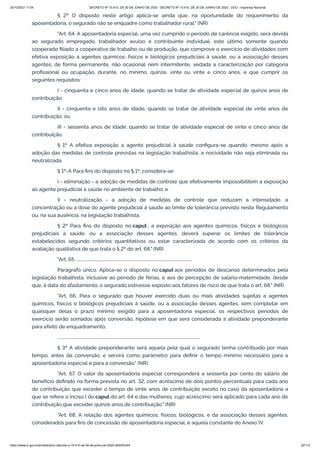 20/10/2021 11:04 DECRETO Nº 10.410, DE 30 DE JUNHO DE 2020 - DECRETO Nº 10.410, DE 30 DE JUNHO DE 2020 - DOU - Imprensa Nacional
https://www.in.gov.br/en/web/dou/-/decreto-n-10.410-de-30-de-junho-de-2020-264503344 22/112
§ 2º O disposto neste artigo aplica-se ainda que, na oportunidade do requerimento da
aposentadoria, o segurado não se enquadre como trabalhador rural." (NR)
"Art. 64. A aposentadoria especial, uma vez cumprido o período de carência exigido, será devida
ao segurado empregado, trabalhador avulso e contribuinte individual, este último somente quando
cooperado filiado a cooperativa de trabalho ou de produção, que comprove o exercício de atividades com
efetiva exposição a agentes químicos, físicos e biológicos prejudiciais à saúde, ou a associação desses
agentes, de forma permanente, não ocasional nem intermitente, vedada a caracterização por categoria
profissional ou ocupação, durante, no mínimo, quinze, vinte ou vinte e cinco anos, e que cumprir os
seguintes requisitos:
I - cinquenta e cinco anos de idade, quando se tratar de atividade especial de quinze anos de
contribuição;
II - cinquenta e oito anos de idade, quando se tratar de atividade especial de vinte anos de
contribuição; ou
III - sessenta anos de idade, quando se tratar de atividade especial de vinte e cinco anos de
contribuição.
§ 1º A efetiva exposição a agente prejudicial à saúde configura-se quando, mesmo após a
adoção das medidas de controle previstas na legislação trabalhista, a nocividade não seja eliminada ou
neutralizada.
§ 1º-A Para fins do disposto no § 1º, considera-se:
I - eliminação - a adoção de medidas de controle que efetivamente impossibilitem a exposição
ao agente prejudicial à saúde no ambiente de trabalho; e
II - neutralização - a adoção de medidas de controle que reduzam a intensidade, a
concentração ou a dose do agente prejudicial à saúde ao limite de tolerância previsto neste Regulamento
ou, na sua ausência, na legislação trabalhista.
§ 2º Para fins do disposto no caput , a exposição aos agentes químicos, físicos e biológicos
prejudiciais à saúde, ou a associação desses agentes, deverá superar os limites de tolerância
estabelecidos segundo critérios quantitativos ou estar caracterizada de acordo com os critérios da
avaliação qualitativa de que trata o § 2º do art. 68." (NR)
"Art. 65. ................................................................................................................
Parágrafo único. Aplica-se o disposto no caput aos períodos de descanso determinados pela
legislação trabalhista, inclusive ao período de férias, e aos de percepção de salário-maternidade, desde
que, à data do afastamento, o segurado estivesse exposto aos fatores de risco de que trata o art. 68." (NR)
"Art. 66. Para o segurado que houver exercido duas ou mais atividades sujeitas a agentes
químicos, físicos e biológicos prejudiciais à saúde, ou a associação desses agentes, sem completar em
quaisquer delas o prazo mínimo exigido para a aposentadoria especial, os respectivos períodos de
exercício serão somados após conversão, hipótese em que será considerada a atividade preponderante
para efeito de enquadramento.
..........................................................................................................................................
§ 3º A atividade preponderante será aquela pela qual o segurado tenha contribuído por mais
tempo, antes da conversão, e servirá como parâmetro para definir o tempo mínimo necessário para a
aposentadoria especial e para a conversão." (NR)
"Art. 67. O valor da aposentadoria especial corresponderá a sessenta por cento do salário de
benefício definido na forma prevista no art. 32, com acréscimo de dois pontos percentuais para cada ano
de contribuição que exceder o tempo de vinte anos de contribuição exceto no caso da aposentadoria a
que se refere o inciso I do caput do art. 64 e das mulheres, cujo acréscimo será aplicado para cada ano de
contribuição que exceder quinze anos de contribuição." (NR)
"Art. 68. A relação dos agentes químicos, físicos, biológicos, e da associação desses agentes,
considerados para fins de concessão de aposentadoria especial, é aquela constante do Anexo IV.
 