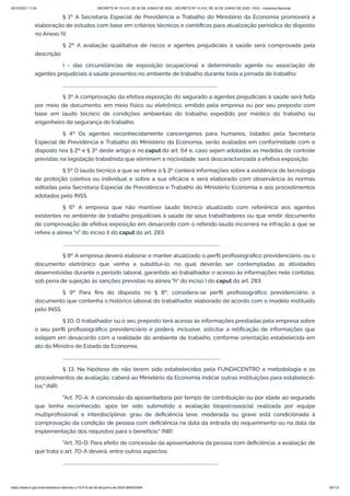 20/10/2021 11:04 DECRETO Nº 10.410, DE 30 DE JUNHO DE 2020 - DECRETO Nº 10.410, DE 30 DE JUNHO DE 2020 - DOU - Imprensa Nacional
https://www.in.gov.br/en/web/dou/-/decreto-n-10.410-de-30-de-junho-de-2020-264503344 23/112
§ 1º A Secretaria Especial de Previdência e Trabalho do Ministério da Economia promoverá a
elaboração de estudos com base em critérios técnicos e científicos para atualização periódica do disposto
no Anexo IV.
§ 2º A avaliação qualitativa de riscos e agentes prejudiciais à saúde será comprovada pela
descrição:
I - das circunstâncias de exposição ocupacional a determinado agente ou associação de
agentes prejudiciais à saúde presentes no ambiente de trabalho durante toda a jornada de trabalho;
.........................................................................................................................................
§ 3º A comprovação da efetiva exposição do segurado a agentes prejudiciais à saúde será feita
por meio de documento, em meio físico ou eletrônico, emitido pela empresa ou por seu preposto com
base em laudo técnico de condições ambientais do trabalho expedido por médico do trabalho ou
engenheiro de segurança do trabalho.
§ 4º Os agentes reconhecidamente cancerígenos para humanos, listados pela Secretaria
Especial de Previdência e Trabalho do Ministério da Economia, serão avaliados em conformidade com o
disposto nos § 2º e § 3º deste artigo e no caput do art. 64 e, caso sejam adotadas as medidas de controle
previstas na legislação trabalhista que eliminem a nocividade, será descaracterizada a efetiva exposição.
§ 5º O laudo técnico a que se refere o § 3º conterá informações sobre a existência de tecnologia
de proteção coletiva ou individual e sobre a sua eficácia e será elaborado com observância às normas
editadas pela Secretaria Especial de Previdência e Trabalho do Ministério Economia e aos procedimentos
adotados pelo INSS.
§ 6º A empresa que não mantiver laudo técnico atualizado com referência aos agentes
existentes no ambiente de trabalho prejudiciais à saúde de seus trabalhadores ou que emitir documento
de comprovação de efetiva exposição em desacordo com o referido laudo incorrerá na infração a que se
refere a alínea "n" do inciso II do caput do art. 283.
...........................................................................................................................................
§ 8º A empresa deverá elaborar e manter atualizado o perfil profissiográfico previdenciário, ou o
documento eletrônico que venha a substituí-lo, no qual deverão ser contempladas as atividades
desenvolvidas durante o período laboral, garantido ao trabalhador o acesso às informações nele contidas,
sob pena de sujeição às sanções previstas na alínea "h" do inciso I do caput do art. 283.
§ 9º Para fins do disposto no § 8º, considera-se perfil profissiográfico previdenciário o
documento que contenha o histórico laboral do trabalhador, elaborado de acordo com o modelo instituído
pelo INSS.
§ 10. O trabalhador ou o seu preposto terá acesso às informações prestadas pela empresa sobre
o seu perfil profissiográfico previdenciário e poderá, inclusive, solicitar a retificação de informações que
estejam em desacordo com a realidade do ambiente de trabalho, conforme orientação estabelecida em
ato do Ministro de Estado da Economia.
...........................................................................................................................................
§ 13. Na hipótese de não terem sido estabelecidos pela FUNDACENTRO a metodologia e os
procedimentos de avaliação, caberá ao Ministério da Economia indicar outras instituições para estabelecê-
los." (NR)
"Art. 70-A. A concessão da aposentadoria por tempo de contribuição ou por idade ao segurado
que tenha reconhecido, após ter sido submetido a avaliação biopsicossocial realizada por equipe
multiprofissional e interdisciplinar, grau de deficiência leve, moderada ou grave está condicionada à
comprovação da condição de pessoa com deficiência na data da entrada do requerimento ou na data da
implementação dos requisitos para o benefício." (NR)
"Art. 70-D. Para efeito de concessão da aposentadoria da pessoa com deficiência, a avaliação de
que trata o art. 70-A deverá, entre outros aspectos:
..........................................................................................................................................
 