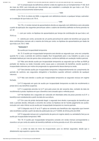 20/10/2021 11:04 DECRETO Nº 10.410, DE 30 DE JUNHO DE 2020 - DECRETO Nº 10.410, DE 30 DE JUNHO DE 2020 - DOU - Imprensa Nacional
https://www.in.gov.br/en/web/dou/-/decreto-n-10.410-de-30-de-junho-de-2020-264503344 24/112
§ 1º A comprovação da deficiência anterior à data da vigência da Lei Complementar nº 142, de 8
de maio de 2013, será instruída por documentos que subsidiem a avaliação de que trata o art. 70-A,
vedada a prova exclusivamente testemunhal.
................................................................................................................................." (NR)
"Art. 70-H. A critério do INSS, o segurado com deficiência deverá, a qualquer tempo, submeter-
se à avaliação de que trata o art. 70-A.
..............................................................................................................................." (NR)
"Art. 70-J. A renda mensal da aposentadoria devida ao segurado com deficiência será calculada
a partir da aplicação dos seguintes percentuais sobre o salário de benefício definido na forma prevista no
art. 32:
I - cem por cento, na hipótese de aposentadoria por tempo de contribuição de que trata o art.
70-B; ou
II - setenta por cento, acrescido de um ponto percentual do salário de benefício por grupo de
doze contribuições mensais até o máximo de trinta por cento, na hipótese de aposentadoria por idade de
que trata o art. 70-C." (NR)
"Subseção V
Do auxílio por incapacidade temporária
Art. 71. O auxílio por incapacidade temporária será devido ao segurado que, uma vez cumprido,
quando for o caso, o período de carência exigido, ficar incapacitado para o seu trabalho ou para a sua
atividade habitual por mais de quinze dias consecutivos, conforme definido em avaliação médico-pericial.
§ 1º Não será devido auxílio por incapacidade temporária ao segurado que se filiar ao RGPS já
portador de doença ou lesão invocada como causa para a concessão do benefício, exceto quando a
incapacidade sobrevier por motivo de progressão ou agravamento dessa doença ou lesão.
§ 2º Será devido auxílio por incapacidade temporária, independentemente do cumprimento de
período de carência, aos segurados obrigatório e facultativo quando sofrerem acidente de qualquer
natureza.
§ 3º Não será devido o auxílio por incapacidade temporária ao segurado recluso em regime
fechado.
§ 4º O segurado em gozo de auxílio por incapacidade temporária na data do recolhimento à
prisão terá o seu benefício suspenso.
§ 5º A suspensão prevista no § 4º será pelo prazo de até sessenta dias, contado da data do
recolhimento à prisão, hipótese em que o benefício será cessado após o referido prazo.
§ 6º Na hipótese de o segurado ser colocado em liberdade antes do prazo previsto no § 5º, o
benefício será restabelecido a partir da data de sua soltura.
§ 7º Em caso de prisão declarada ilegal, o segurado terá direito à percepção do benefício por
todo o período devido, efetuado o encontro de contas na hipótese de ter havido pagamento de auxílio-
reclusão com valor inferior ao do auxílio por incapacidade temporária no mesmo período.
§ 8º O disposto nos § 3º ao § 7º aplica-se somente aos benefícios dos segurados que tiverem
sido recolhidos à prisão a partir da data de publicação da Lei nº 13.846, de 18 de junho de 2019.
§ 9º O segurado recluso em cumprimento de pena em regime aberto ou semiaberto fará jus ao
auxílio por incapacidade temporária." (NR)
"Art. 72. O auxílio por incapacidade temporária consiste em renda mensal correspondente a
noventa e um por cento do salário de benefício definido na forma prevista no art. 32 e será devido:
...........................................................................................................................................
II - a contar da data do início da incapacidade, para os demais segurados, desde que o
afastamento seja superior a quinze dias;
...........................................................................................................................................
 