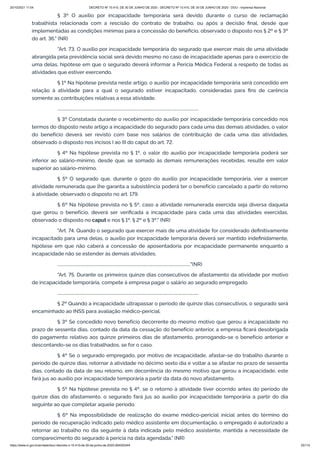 20/10/2021 11:04 DECRETO Nº 10.410, DE 30 DE JUNHO DE 2020 - DECRETO Nº 10.410, DE 30 DE JUNHO DE 2020 - DOU - Imprensa Nacional
https://www.in.gov.br/en/web/dou/-/decreto-n-10.410-de-30-de-junho-de-2020-264503344 25/112
§ 3º O auxílio por incapacidade temporária será devido durante o curso de reclamação
trabalhista relacionada com a rescisão do contrato de trabalho, ou após a decisão final, desde que
implementadas as condições mínimas para a concessão do benefício, observado o disposto nos § 2º e § 3º
do art. 36." (NR)
"Art. 73. O auxílio por incapacidade temporária do segurado que exercer mais de uma atividade
abrangida pela previdência social será devido mesmo no caso de incapacidade apenas para o exercício de
uma delas, hipótese em que o segurado deverá informar a Perícia Médica Federal a respeito de todas as
atividades que estiver exercendo.
§ 1º Na hipótese prevista neste artigo, o auxílio por incapacidade temporária será concedido em
relação à atividade para a qual o segurado estiver incapacitado, consideradas para fins de carência
somente as contribuições relativas a essa atividade.
.........................................................................................................................................
§ 3º Constatada durante o recebimento do auxílio por incapacidade temporária concedido nos
termos do disposto neste artigo a incapacidade do segurado para cada uma das demais atividades, o valor
do benefício deverá ser revisto com base nos salários de contribuição de cada uma das atividades,
observado o disposto nos incisos I ao III do caput do art. 72.
§ 4º Na hipótese prevista no § 1º, o valor do auxílio por incapacidade temporária poderá ser
inferior ao salário-mínimo, desde que, se somado às demais remunerações recebidas, resulte em valor
superior ao salário-mínimo.
§ 5º O segurado que, durante o gozo do auxílio por incapacidade temporária, vier a exercer
atividade remunerada que lhe garanta a subsistência poderá ter o benefício cancelado a partir do retorno
à atividade, observado o disposto no art. 179.
§ 6º Na hipótese prevista no § 5º, caso a atividade remunerada exercida seja diversa daquela
que gerou o benefício, deverá ser verificada a incapacidade para cada uma das atividades exercidas,
observado o disposto no caput e nos § 1º, § 2º e § 3º." (NR)
"Art. 74. Quando o segurado que exercer mais de uma atividade for considerado definitivamente
incapacitado para uma delas, o auxílio por incapacidade temporária deverá ser mantido indefinidamente,
hipótese em que não caberá a concessão de aposentadoria por incapacidade permanente enquanto a
incapacidade não se estender às demais atividades.
................................................................................................................................."(NR)
"Art. 75. Durante os primeiros quinze dias consecutivos de afastamento da atividade por motivo
de incapacidade temporária, compete à empresa pagar o salário ao segurado empregado.
.........................................................................................................................................
§ 2º Quando a incapacidade ultrapassar o período de quinze dias consecutivos, o segurado será
encaminhado ao INSS para avaliação médico-pericial.
§ 3º Se concedido novo benefício decorrente do mesmo motivo que gerou a incapacidade no
prazo de sessenta dias, contado da data da cessação do benefício anterior, a empresa ficará desobrigada
do pagamento relativo aos quinze primeiros dias de afastamento, prorrogando-se o benefício anterior e
descontando-se os dias trabalhados, se for o caso.
§ 4º Se o segurado empregado, por motivo de incapacidade, afastar-se do trabalho durante o
período de quinze dias, retornar à atividade no décimo sexto dia e voltar a se afastar no prazo de sessenta
dias, contado da data de seu retorno, em decorrência do mesmo motivo que gerou a incapacidade, este
fará jus ao auxílio por incapacidade temporária a partir da data do novo afastamento.
§ 5º Na hipótese prevista no § 4º, se o retorno à atividade tiver ocorrido antes do período de
quinze dias do afastamento, o segurado fará jus ao auxílio por incapacidade temporária a partir do dia
seguinte ao que completar aquele período.
§ 6º Na impossibilidade de realização do exame médico-pericial inicial antes do término do
período de recuperação indicado pelo médico assistente em documentação, o empregado é autorizado a
retornar ao trabalho no dia seguinte à data indicada pelo médico assistente, mantida a necessidade de
comparecimento do segurado à perícia na data agendada." (NR)
 