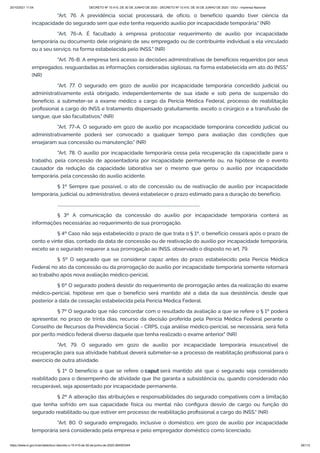 20/10/2021 11:04 DECRETO Nº 10.410, DE 30 DE JUNHO DE 2020 - DECRETO Nº 10.410, DE 30 DE JUNHO DE 2020 - DOU - Imprensa Nacional
https://www.in.gov.br/en/web/dou/-/decreto-n-10.410-de-30-de-junho-de-2020-264503344 26/112
"Art. 76. A previdência social processará, de ofício, o benefício quando tiver ciência da
incapacidade do segurado sem que este tenha requerido auxílio por incapacidade temporária." (NR)
"Art. 76-A. É facultado à empresa protocolar requerimento de auxílio por incapacidade
temporária ou documento dele originário de seu empregado ou de contribuinte individual a ela vinculado
ou a seu serviço, na forma estabelecida pelo INSS." (NR)
"Art. 76-B. A empresa terá acesso às decisões administrativas de benefícios requeridos por seus
empregados, resguardadas as informações consideradas sigilosas, na forma estabelecida em ato do INSS."
(NR)
"Art. 77. O segurado em gozo de auxílio por incapacidade temporária concedido judicial ou
administrativamente está obrigado, independentemente de sua idade e sob pena de suspensão do
benefício, a submeter-se a exame médico a cargo da Perícia Médica Federal, processo de reabilitação
profissional a cargo do INSS e tratamento dispensado gratuitamente, exceto o cirúrgico e a transfusão de
sangue, que são facultativos." (NR)
"Art. 77-A. O segurado em gozo de auxílio por incapacidade temporária concedido judicial ou
administrativamente poderá ser convocado a qualquer tempo para avaliação das condições que
ensejaram sua concessão ou manutenção." (NR)
"Art. 78. O auxílio por incapacidade temporária cessa pela recuperação da capacidade para o
trabalho, pela concessão de aposentadoria por incapacidade permanente ou, na hipótese de o evento
causador da redução da capacidade laborativa ser o mesmo que gerou o auxílio por incapacidade
temporária, pela concessão do auxílio acidente.
§ 1º Sempre que possível, o ato de concessão ou de reativação de auxílio por incapacidade
temporária, judicial ou administrativo, deverá estabelecer o prazo estimado para a duração do benefício.
..........................................................................................................................................
§ 3º A comunicação da concessão do auxílio por incapacidade temporária conterá as
informações necessárias ao requerimento de sua prorrogação.
§ 4º Caso não seja estabelecido o prazo de que trata o § 1º, o benefício cessará após o prazo de
cento e vinte dias, contado da data de concessão ou de reativação do auxílio por incapacidade temporária,
exceto se o segurado requerer a sua prorrogação ao INSS, observado o disposto no art. 79.
§ 5º O segurado que se considerar capaz antes do prazo estabelecido pela Perícia Médica
Federal no ato da concessão ou da prorrogação do auxílio por incapacidade temporária somente retornará
ao trabalho após nova avaliação médico-pericial.
§ 6º O segurado poderá desistir do requerimento de prorrogação antes da realização do exame
médico-pericial, hipótese em que o benefício será mantido até a data da sua desistência, desde que
posterior à data de cessação estabelecida pela Perícia Médica Federal.
§ 7º O segurado que não concordar com o resultado da avaliação a que se refere o § 1º poderá
apresentar, no prazo de trinta dias, recurso da decisão proferida pela Perícia Médica Federal perante o
Conselho de Recursos da Previdência Social - CRPS, cuja análise médico-pericial, se necessária, será feita
por perito médico federal diverso daquele que tenha realizado o exame anterior." (NR)
"Art. 79. O segurado em gozo de auxílio por incapacidade temporária insuscetível de
recuperação para sua atividade habitual deverá submeter-se a processo de reabilitação profissional para o
exercício de outra atividade.
§ 1º O benefício a que se refere o caput será mantido até que o segurado seja considerado
reabilitado para o desempenho de atividade que lhe garanta a subsistência ou, quando considerado não
recuperável, seja aposentado por incapacidade permanente.
§ 2º A alteração das atribuições e responsabilidades do segurado compatíveis com a limitação
que tenha sofrido em sua capacidade física ou mental não configura desvio de cargo ou função do
segurado reabilitado ou que estiver em processo de reabilitação profissional a cargo do INSS." (NR)
"Art. 80. O segurado empregado, inclusive o doméstico, em gozo de auxílio por incapacidade
temporária será considerado pela empresa e pelo empregador doméstico como licenciado.
 