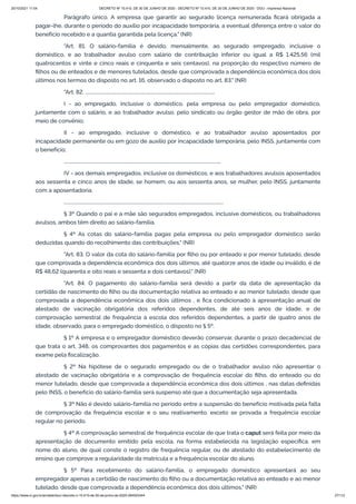 20/10/2021 11:04 DECRETO Nº 10.410, DE 30 DE JUNHO DE 2020 - DECRETO Nº 10.410, DE 30 DE JUNHO DE 2020 - DOU - Imprensa Nacional
https://www.in.gov.br/en/web/dou/-/decreto-n-10.410-de-30-de-junho-de-2020-264503344 27/112
Parágrafo único. A empresa que garantir ao segurado licença remunerada ficará obrigada a
pagar-lhe, durante o período do auxílio por incapacidade temporária, a eventual diferença entre o valor do
benefício recebido e a quantia garantida pela licença." (NR)
"Art. 81. O salário-família é devido, mensalmente, ao segurado empregado, inclusive o
doméstico, e ao trabalhador avulso com salário de contribuição inferior ou igual a R$ 1.425,56 (mil
quatrocentos e vinte e cinco reais e cinquenta e seis centavos), na proporção do respectivo número de
filhos ou de enteados e de menores tutelados, desde que comprovada a dependência econômica dos dois
últimos nos termos do disposto no art. 16, observado o disposto no art. 83." (NR)
"Art. 82. .................................................................................................................
I - ao empregado, inclusive o doméstico, pela empresa ou pelo empregador doméstico,
juntamente com o salário, e ao trabalhador avulso, pelo sindicato ou órgão gestor de mão de obra, por
meio de convênio;
II - ao empregado, inclusive o doméstico, e ao trabalhador avulso aposentados por
incapacidade permanente ou em gozo de auxílio por incapacidade temporária, pelo INSS, juntamente com
o benefício;
.........................................................................................................................................
IV - aos demais empregados, inclusive os domésticos, e aos trabalhadores avulsos aposentados
aos sessenta e cinco anos de idade, se homem, ou aos sessenta anos, se mulher, pelo INSS, juntamente
com a aposentadoria.
...........................................................................................................................................
§ 3º Quando o pai e a mãe são segurados empregados, inclusive domésticos, ou trabalhadores
avulsos, ambos têm direito ao salário-família.
§ 4º As cotas do salário-família pagas pela empresa ou pelo empregador doméstico serão
deduzidas quando do recolhimento das contribuições." (NR)
"Art. 83. O valor da cota do salário-família por filho ou por enteado e por menor tutelado, desde
que comprovada a dependência econômica dos dois últimos, até quatorze anos de idade ou inválido, é de
R$ 48,62 (quarenta e oito reais e sessenta e dois centavos)." (NR)
"Art. 84. O pagamento do salário-família será devido a partir da data de apresentação da
certidão de nascimento do filho ou da documentação relativa ao enteado e ao menor tutelado, desde que
comprovada a dependência econômica dos dois últimos , e fica condicionado à apresentação anual de
atestado de vacinação obrigatória dos referidos dependentes, de até seis anos de idade, e de
comprovação semestral de frequência à escola dos referidos dependentes, a partir de quatro anos de
idade, observado, para o empregado doméstico, o disposto no § 5º.
§ 1º A empresa e o empregador doméstico deverão conservar, durante o prazo decadencial de
que trata o art. 348, os comprovantes dos pagamentos e as cópias das certidões correspondentes, para
exame pela fiscalização.
§ 2º Na hipótese de o segurado empregado ou de o trabalhador avulso não apresentar o
atestado de vacinação obrigatória e a comprovação de frequência escolar do filho, do enteado ou do
menor tutelado, desde que comprovada a dependência econômica dos dois últimos , nas datas definidas
pelo INSS, o benefício do salário-família será suspenso até que a documentação seja apresentada.
§ 3º Não é devido salário-família no período entre a suspensão do benefício motivada pela falta
de comprovação da frequência escolar e o seu reativamento, exceto se provada a frequência escolar
regular no período.
§ 4º A comprovação semestral de frequência escolar de que trata o caput será feita por meio da
apresentação de documento emitido pela escola, na forma estabelecida na legislação específica, em
nome do aluno, de qual conste o registro de frequência regular, ou de atestado do estabelecimento de
ensino que comprove a regularidade da matrícula e a frequência escolar do aluno.
§ 5º Para recebimento do salário-família, o empregado doméstico apresentará ao seu
empregador apenas a certidão de nascimento do filho ou a documentação relativa ao enteado e ao menor
tutelado, desde que comprovada a dependência econômica dos dois últimos." (NR)
 