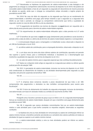 20/10/2021 11:04 DECRETO Nº 10.410, DE 30 DE JUNHO DE 2020 - DECRETO Nº 10.410, DE 30 DE JUNHO DE 2020 - DOU - Imprensa Nacional
https://www.in.gov.br/en/web/dou/-/decreto-n-10.410-de-30-de-junho-de-2020-264503344 29/112
§ 7º Ressalvadas as hipóteses de pagamento de salário-maternidade à mãe biológica e de
pagamento ao cônjuge ou companheiro sobrevivente, nos termos do disposto no art. 93-B, não poderá ser
concedido salário-maternidade a mais de um segurado ou segurada em decorrência do mesmo processo
de adoção ou guarda, ainda que o cônjuge ou companheiro esteja vinculado a regime próprio de
previdência social." (NR)
"Art. 93-B. No caso de óbito do segurado ou da segurada que fazia jus ao recebimento do
salário-maternidade, o benefício será pago, pelo tempo restante a que o segurado ou a segurada teria
direito ou por todo o período, ao cônjuge ou companheiro sobrevivente que tenha a qualidade de
segurado, exceto no caso de óbito do filho ou de seu abandono.
§ 1º O pagamento do benefício nos termos do disposto no caput deverá ser requerido até o
último dia do prazo previsto para o término do salário-maternidade originário.
§ 2º Os requerimentos de salário-maternidade efetuados após a data prevista no § 1º serão
indeferidos.
§ 3º O benefício de que trata o caput será pago diretamente pela previdência social durante o
período entre a data do óbito e o último dia do término do salário-maternidade originário e corresponderá:
I - à remuneração integral, para o empregado e o trabalhador avulso, observado o disposto no
art. 248 da Constituição e no art. 19-E;
II - ao último salário de contribuição, para o empregado doméstico, observado o disposto no art.
19-E;
III - a um doze avos da soma dos doze últimos salários de contribuição, apurados em período
não superior a quinze meses, para o contribuinte individual, o facultativo ou o desempregado que
mantenha a qualidade de segurado, nos termos do disposto no art. 13; e
IV - ao valor do salário-mínimo, para o segurado especial que não contribua facultativamente.
§ 4º Aplica-se o disposto neste artigo ao segurado ou à segurada que adotar ou obtiver guarda
judicial para fins de adoção." (NR)
"Art. 93-C. A percepção do salário-maternidade, inclusive nos termos do disposto no art. 93-B,
está condicionada ao afastamento do trabalho ou da atividade desempenhada pelo segurado ou pela
segurada, sob pena de suspensão do benefício." (NR)
"Art. 94. ..................................................................................................................
...........................................................................................................................................
§ 4º A empresa deve conservar, durante o prazo decadencial de que trata o art. 348,
comprovantes dos pagamentos e atestados ou das certidões correspondentes para exame pela
fiscalização."
"Art. 96. O início do afastamento do trabalho da segurada empregada, inclusive da doméstica,
será determinado com base em atestado médico ou certidão de nascimento do filho." (NR)
"Art. 97. ..................................................................................................................
Parágrafo único. Durante o período de graça a que se refere o art. 13, a segurada desempregada
fará jus ao recebimento do salário-maternidade, situação em que o benefício será pago diretamente pela
previdência social." (NR)
"Art. 98. A segurada que exerça atividades concomitantes fará jus ao salário-maternidade
relativo a cada atividade para a qual tenha cumprido os requisitos exigidos, observadas as seguintes
condições:
I - na hipótese de uma ou mais atividades ter remuneração ou salário de contribuição inferior ao
salário-mínimo mensal, o benefício somente será devido se o somatório dos valores auferidos em todas as
atividades for igual ou superior a um salário-mínimo mensal;
II - o salário-maternidade relativo a uma ou mais atividades poderá ser inferior ao salário-
mínimo mensal; e
 