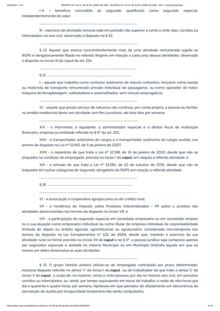 20/10/2021 11:04 DECRETO Nº 10.410, DE 30 DE JUNHO DE 2020 - DECRETO Nº 10.410, DE 30 DE JUNHO DE 2020 - DOU - Imprensa Nacional
https://www.in.gov.br/en/web/dou/-/decreto-n-10.410-de-30-de-junho-de-2020-264503344 3/112
I-A - benefício concedido ao segurado qualificado como segurado especial,
independentemente do valor;
..........................................................................................................................................
III - exercício de atividade remune.rada em período não superior a cento e vinte dias, corridos ou
intercalados, no ano civil, observado o disposto no § 22;
..........................................................................................................................................
§ 13. Aquele que exerce concomitantemente mais de uma atividade remunerada sujeita ao
RGPS é obrigatoriamente filiado no referido Regime em relação a cada uma dessas atividades, observado
o disposto no inciso III do caput do art. 214.
.........................................................................................................................................
§ 15. .......................................................................................................................
I - aquele que trabalha como condutor autônomo de veículo rodoviário, inclusive como taxista
ou motorista de transporte remunerado privado individual de passageiros, ou como operador de trator,
máquina de terraplenagem, colheitadeira e assemelhados, sem vínculo empregatício;
..........................................................................................................................................
VI - aquele que presta serviço de natureza não contínua, por conta própria, a pessoa ou família,
no âmbito residencial desta, em atividade sem fins lucrativos, até dois dias por semana;
...........................................................................................................................................
XVI - o interventor, o liquidante, o administrador especial e o diretor fiscal de instituição
financeira, empresa ou entidade referida no § 6º do art. 201;
XVII - o transportador autônomo de cargas e o transportador autônomo de cargas auxiliar, nos
termos do disposto na Lei nº 11.442, de 5 de janeiro de 2007;
XVIII - o repentista de que trata a Lei nº 12.198, de 14 de janeiro de 2010, desde que não se
enquadre na condição de empregado, prevista no inciso I do caput, em relação à referida atividade; e
XIX - o artesão de que trata a Lei nº 13.180, de 22 de outubro de 2015, desde que não se
enquadre em outras categorias de segurado obrigatório do RGPS em relação à referida atividade.
..........................................................................................................................................
§ 18. .......................................................................................................................
..........................................................................................................................................
VI - a associação a cooperativa agropecuária ou de crédito rural;
VII - a incidência do Imposto sobre Produtos Industrializados - IPI sobre o produto das
atividades desenvolvidas nos termos do disposto no inciso VIII; e
VIII - a participação do segurado especial em sociedade empresária ou em sociedade simples
ou a sua atuação como empresário individual ou como titular de empresa individual de responsabilidade
limitada de objeto ou âmbito agrícola, agroindustrial ou agroturístico, considerada microempresa nos
termos do disposto na Lei Complementar nº 123, de 2006, desde que, mantido o exercício da sua
atividade rural na forma prevista no inciso VII do caput e no § 5º, a pessoa jurídica seja composta apenas
por segurados especiais e sediada no mesmo Município ou em Município limítrofe àquele em que ao
menos um deles desenvolva as suas atividades.
..........................................................................................................................................
§ 21. O grupo familiar poderá utilizar-se de empregado contratado por prazo determinado,
inclusive daquele referido na alínea "r" do inciso I do caput , ou de trabalhador de que trata a alínea "j" do
inciso V do caput , à razão de, no máximo, cento e vinte pessoas por dia no mesmo ano civil, em períodos
corridos ou intercalados, ou, ainda, por tempo equivalente em horas de trabalho, à razão de oito horas por
dia e quarenta e quatro horas por semana, hipóteses em que períodos de afastamento em decorrência de
percepção de auxílio por incapacidade temporária não serão computados.
 