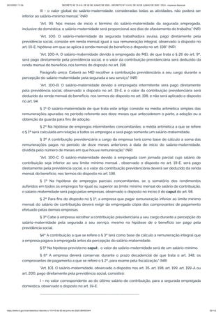 20/10/2021 11:04 DECRETO Nº 10.410, DE 30 DE JUNHO DE 2020 - DECRETO Nº 10.410, DE 30 DE JUNHO DE 2020 - DOU - Imprensa Nacional
https://www.in.gov.br/en/web/dou/-/decreto-n-10.410-de-30-de-junho-de-2020-264503344 30/112
III - o valor global do salário-maternidade, consideradas todas as atividades, não poderá ser
inferior ao salário-mínimo mensal." (NR)
"Art. 99. Nos meses de início e término do salário-maternidade da segurada empregada,
inclusive da doméstica, o salário-maternidade será proporcional aos dias de afastamento do trabalho." (NR)
"Art. 100. O salário-maternidade da segurada trabalhadora avulsa, pago diretamente pela
previdência social, consiste em renda mensal igual à sua remuneração integral, observado o disposto no
art. 19-E, hipótese em que se aplica à renda mensal do benefício o disposto no art. 198." (NR)
"Art. 100-A. O salário-maternidade devido à empregada do MEI, de que trata o § 26 do art. 9º,
será pago diretamente pela previdência social, e o valor da contribuição previdenciária será deduzido da
renda mensal do benefício, nos termos do disposto no art. 198.
Parágrafo único. Caberá ao MEI recolher a contribuição previdenciária a seu cargo durante a
percepção do salário-maternidade pela segurada a seu serviço." (NR)
"Art. 100-B. O salário-maternidade devido à empregada intermitente será pago diretamente
pela previdência social, observado o disposto no art. 19-E, e o valor da contribuição previdenciária será
deduzido da renda mensal do benefício, nos termos do disposto no art. 198, e não será aplicado o disposto
no art. 94.
§ 1º O salário-maternidade de que trata este artigo consiste na média aritmética simples das
remunerações apuradas no período referente aos doze meses que antecederem o parto, a adoção ou a
obtenção da guarda para fins de adoção.
§ 2º Na hipótese de empregos intermitentes concomitantes, a média aritmética a que se refere
o § 1º será calculada em relação a todos os empregos e será pago somente um salário-maternidade.
§ 3º A contribuição previdenciária a cargo da empresa terá como base de cálculo a soma das
remunerações pagas no período de doze meses anteriores à data de início do salário-maternidade,
dividida pelo número de meses em que houve remuneração." (NR)
"Art. 100-C. O salário-maternidade devido à empregada com jornada parcial cujo salário de
contribuição seja inferior ao seu limite mínimo mensal , observado o disposto no art. 19-E, será pago
diretamente pela previdência social, e o valor da contribuição previdenciária deverá ser deduzido da renda
mensal do benefício, nos termos do disposto no art. 198.
§ 1º Na hipótese de empregos parciais concomitantes, se o somatório dos rendimentos
auferidos em todos os empregos for igual ou superior ao limite mínimo mensal do salário de contribuição,
o salário-maternidade será pago pelas empresas, observado o disposto no inciso II do caput do art. 98.
§ 2º Para fins do disposto no § 1º, a empresa que pagar remuneração inferior ao limite mínimo
mensal do salário de contribuição deverá exigir da empregada cópia dos comprovantes de pagamento
efetuado pelas demais empresas.
§ 3º Cabe à empresa recolher a contribuição previdenciária a seu cargo durante a percepção do
salário-maternidade pela segurada a seu serviço, mesmo na hipótese de o benefício ser pago pela
previdência social.
§4º A contribuição a que se refere o § 3º terá como base de cálculo a remuneração integral que
a empresa pagava à empregada antes da percepção do salário-maternidade.
§ 5º Na hipótese prevista no caput , o valor do salário-maternidade será de um salário-mínimo.
§ 6º A empresa deverá conservar, durante o prazo decadencial de que trata o art. 348, os
comprovantes de pagamento a que se refere o § 2º, para exame pela fiscalização." (NR)
"Art. 101. O salário-maternidade, observado o disposto nos art. 35, art. 198, art. 199, art. 199-A ou
art. 200, pago diretamente pela previdência social, consistirá:
I - no valor correspondente ao do último salário de contribuição, para a segurada empregada
doméstica, observado o disposto no art. 19-E;
..........................................................................................................................................
 