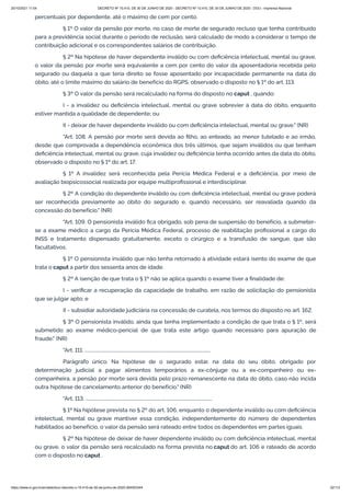20/10/2021 11:04 DECRETO Nº 10.410, DE 30 DE JUNHO DE 2020 - DECRETO Nº 10.410, DE 30 DE JUNHO DE 2020 - DOU - Imprensa Nacional
https://www.in.gov.br/en/web/dou/-/decreto-n-10.410-de-30-de-junho-de-2020-264503344 32/112
percentuais por dependente, até o máximo de cem por cento.
§ 1º O valor da pensão por morte, no caso de morte de segurado recluso que tenha contribuído
para a previdência social durante o período de reclusão, será calculado de modo a considerar o tempo de
contribuição adicional e os correspondentes salários de contribuição.
§ 2º Na hipótese de haver dependente inválido ou com deficiência intelectual, mental ou grave,
o valor da pensão por morte será equivalente a cem por cento do valor da aposentadoria recebida pelo
segurado ou daquela a que teria direito se fosse aposentado por incapacidade permanente na data do
óbito, até o limite máximo do salário de benefício do RGPS, observado o disposto no § 1º do art. 113.
§ 3º O valor da pensão será recalculado na forma do disposto no caput , quando:
I - a invalidez ou deficiência intelectual, mental ou grave sobrevier à data do óbito, enquanto
estiver mantida a qualidade de dependente; ou
II - deixar de haver dependente inválido ou com deficiência intelectual, mental ou grave." (NR)
"Art. 108. A pensão por morte será devida ao filho, ao enteado, ao menor tutelado e ao irmão,
desde que comprovada a dependência econômica dos três últimos, que sejam inválidos ou que tenham
deficiência intelectual, mental ou grave, cuja invalidez ou deficiência tenha ocorrido antes da data do óbito,
observado o disposto no § 1º do art. 17.
§ 1º A invalidez será reconhecida pela Perícia Médica Federal e a deficiência, por meio de
avaliação biopsicossocial realizada por equipe multiprofissional e interdisciplinar.
§ 2º A condição do dependente inválido ou com deficiência intelectual, mental ou grave poderá
ser reconhecida previamente ao óbito do segurado e, quando necessário, ser reavaliada quando da
concessão do benefício." (NR)
"Art. 109. O pensionista inválido fica obrigado, sob pena de suspensão do benefício, a submeter-
se a exame médico a cargo da Perícia Médica Federal, processo de reabilitação profissional a cargo do
INSS e tratamento dispensado gratuitamente, exceto o cirúrgico e a transfusão de sangue, que são
facultativos.
§ 1º O pensionista inválido que não tenha retornado à atividade estará isento do exame de que
trata o caput a partir dos sessenta anos de idade.
§ 2º A isenção de que trata o § 1º não se aplica quando o exame tiver a finalidade de:
I - verificar a recuperação da capacidade de trabalho, em razão de solicitação do pensionista
que se julgar apto; e
II - subsidiar autoridade judiciária na concessão de curatela, nos termos do disposto no art. 162.
§ 3º O pensionista inválido, ainda que tenha implementado a condição de que trata o § 1º, será
submetido ao exame médico-pericial de que trata este artigo quando necessário para apuração de
fraude." (NR)
"Art. 111. ...............................................................................................................
Parágrafo único. Na hipótese de o segurado estar, na data do seu óbito, obrigado por
determinação judicial a pagar alimentos temporários a ex-cônjuge ou a ex-companheiro ou ex-
companheira, a pensão por morte será devida pelo prazo remanescente na data do óbito, caso não incida
outra hipótese de cancelamento anterior do benefício." (NR)
"Art. 113. ................................................................................................................
§ 1º Na hipótese prevista no § 2º do art. 106, enquanto o dependente inválido ou com deficiência
intelectual, mental ou grave mantiver essa condição, independentemente do número de dependentes
habilitados ao benefício, o valor da pensão será rateado entre todos os dependentes em partes iguais.
§ 2º Na hipótese de deixar de haver dependente inválido ou com deficiência intelectual, mental
ou grave, o valor da pensão será recalculado na forma prevista no caput do art. 106 e rateado de acordo
com o disposto no caput .
 