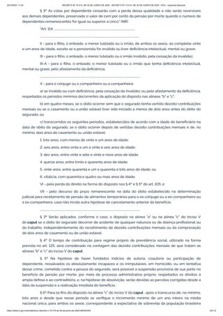 20/10/2021 11:04 DECRETO Nº 10.410, DE 30 DE JUNHO DE 2020 - DECRETO Nº 10.410, DE 30 DE JUNHO DE 2020 - DOU - Imprensa Nacional
https://www.in.gov.br/en/web/dou/-/decreto-n-10.410-de-30-de-junho-de-2020-264503344 33/112
§ 3º As cotas por dependente cessarão com a perda dessa qualidade e não serão reversíveis
aos demais dependentes, preservado o valor de cem por cento da pensão por morte quando o número de
dependentes remanescentes for igual ou superior a cinco." (NR)
"Art. 114. ................................................................................................................
..........................................................................................................................................
II - para o filho, o enteado, o menor tutelado ou o irmão, de ambos os sexos, ao completar vinte
e um anos de idade, exceto se o pensionista for inválido ou tiver deficiência intelectual, mental ou grave;
III - para o filho, o enteado, o menor tutelado ou o irmão inválido, pela cessação da invalidez;
III-A - para o filho, o enteado, o menor tutelado ou o irmão que tenha deficiência intelectual,
mental ou grave, pelo afastamento da deficiência;
...........................................................................................................................................
V - para o cônjuge ou o companheiro ou a companheira:
a) se inválido ou com deficiência, pela cessação da invalidez ou pelo afastamento da deficiência,
respeitados os períodos mínimos decorrentes da aplicação do disposto nas alíneas "b" e "c";
b) em quatro meses, se o óbito ocorrer sem que o segurado tenha vertido dezoito contribuições
mensais ou se o casamento ou a união estável tiver sido iniciado a menos de dois anos antes do óbito do
segurado; ou
c) transcorridos os seguintes períodos, estabelecidos de acordo com a idade do beneficiário na
data de óbito do segurado, se o óbito ocorrer depois de vertidas dezoito contribuições mensais e de, no
mínimo, dois anos de casamento ou união estável:
1. três anos, com menos de vinte e um anos de idade;
2. seis anos, entre vinte e um e vinte e seis anos de idade;
3. dez anos, entre vinte e sete e vinte e nove anos de idade;
4. quinze anos, entre trinta e quarenta anos de idade;
5. vinte anos, entre quarenta e um e quarenta e três anos de idade; ou
6. vitalícia, com quarenta e quatro ou mais anos de idade;
VI - pela perda do direito na forma do disposto nos § 4º e § 5º do art. 105; e
VII - pelo decurso do prazo remanescente na data do óbito estabelecido na determinação
judicial para recebimento de pensão de alimentos temporários para o ex-cônjuge ou o ex-companheiro ou
a ex-companheira, caso não incida outra hipótese de cancelamento anterior do benefício.
...........................................................................................................................................
§ 3º Serão aplicados, conforme o caso, o disposto na alínea "a" ou na alínea "c" do inciso V
do caput se o óbito do segurado decorrer de acidente de qualquer natureza ou de doença profissional ou
do trabalho, independentemente do recolhimento de dezoito contribuições mensais ou da comprovação
de dois anos de casamento ou de união estável.
§ 4º O tempo de contribuição para regime próprio de previdência social, utilizado na forma
prevista no art. 125, será considerado na contagem das dezoito contribuições mensais de que tratam as
alíneas "b" e "c" do inciso V do caput .
§ 5º Na hipótese de haver fundados indícios de autoria, coautoria ou participação de
dependente, ressalvados os absolutamente incapazes e os inimputáveis, em homicídio, ou em tentativa
desse crime, cometido contra a pessoa do segurado, será possível a suspensão provisória de sua parte no
benefício de pensão por morte, por meio de processo administrativo próprio, respeitados os direitos à
ampla defesa e ao contraditório, e, na hipótese de absolvição, serão devidas as parcelas corrigidas desde a
data da suspensão e a reativação imediata do benefício.
§ 6º Para os fins do disposto na alínea "c" do inciso V do caput , após o transcurso de, no mínimo,
três anos e desde que nesse período se verifique o incremento mínimo de um ano inteiro na média
nacional única, para ambos os sexos, correspondente à expectativa de sobrevida da população brasileira
 