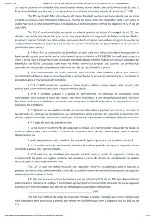 20/10/2021 11:04 DECRETO Nº 10.410, DE 30 DE JUNHO DE 2020 - DECRETO Nº 10.410, DE 30 DE JUNHO DE 2020 - DOU - Imprensa Nacional
https://www.in.gov.br/en/web/dou/-/decreto-n-10.410-de-30-de-junho-de-2020-264503344 34/112
ao nascer, poderão ser estabelecidos, em números inteiros, novas idades, em ato do Ministro de Estado da
Economia, limitado o acréscimo à comparação com as idades anteriores ao referido incremento." (NR)
"Art. 115. A cota do filho, do enteado, do menor tutelado ou do irmão dependente que se tornar
inválido ou pessoa com deficiência intelectual, mental ou grave antes de completar vinte e um anos de
idade não será extinta se confirmada a invalidez ou a deficiência nos termos do disposto no § 1º do art.
108." (NR)
"Art. 116. O auxílio-reclusão, cumprida a carência prevista no inciso IV do caput do art. 29, será
devido, nas condições da pensão por morte, aos dependentes do segurado de baixa renda recolhido à
prisão em regime fechado que não receber remuneração da empresa nem estiver em gozo de auxílio por
incapacidade temporária, de pensão por morte, de salário-maternidade, de aposentadoria ou de abono de
permanência em serviço.
§ 1º Para fins de concessão do benefício de que trata este artigo, considera-se segurado de
baixa renda aquele que tenha renda bruta mensal igual ou inferior a R$ 1.425,56 (um mil quatrocentos e
vinte e cinco reais e cinquenta e seis centavos), corrigidos pelos mesmos índices de reajuste aplicados aos
benefícios do RGPS, calculada com base na média aritmética simples dos salários de contribuição
apurados no período dos doze meses anteriores ao mês do recolhimento à prisão.
§ 2º O requerimento do auxílio-reclusão será instruído com certidão judicial que ateste o
recolhimento efetivo à prisão e será obrigatória a apresentação de prova de permanência na condição de
presidiário para a manutenção do benefício.
§ 2º-A O INSS celebrará convênios com os órgãos públicos responsáveis pelo cadastro dos
presos para obter informações sobre o recolhimento à prisão.
§ 2º-B A certidão judicial e a prova de permanência na condição de presidiário serão
substituídas pelo acesso à base de dados, por meio eletrônico, a ser disponibilizada pelo Conselho
Nacional de Justiça, com dados cadastrais que assegurem a identificação plena do segurado e da sua
condição de presidiário.
§ 3º Aplicam-se ao auxílio-reclusão as normas referentes à pensão por morte e, no caso de
qualificação de cônjuge ou companheiro ou companheira após a prisão do segurado, o benefício será
devido a partir da data de habilitação, desde que comprovada a preexistência da dependência econômica.
§ 4º A data de início do benefício será:
I - a do efetivo recolhimento do segurado à prisão, se o benefício for requerido no prazo de
cento e oitenta dias, para os filhos menores de dezesseis anos, ou de noventa dias, para os demais
dependentes; ou
II - a do requerimento, se o benefício for requerido após os prazos a que se refere o inciso I.
§ 5º O auxílio-reclusão será devido somente durante o período em que o segurado estiver
recolhido à prisão sob regime fechado.
§ 6º O exercício de atividade remunerada iniciado após a prisão do segurado recluso em
cumprimento de pena em regime fechado não acarreta a perda do direito ao recebimento do auxílio-
reclusão para os seus dependentes." (NR)
"Art. 117. O valor do auxílio-reclusão será apurado na forma estabelecida para o cálculo da
pensão por morte, não poderá exceder o valor de um salário-mínimo e será mantido enquanto o segurado
permanecer em regime fechado.
§ 1º Até que o acesso à base de dados a que se refere o § 2º-B do art. 116 seja disponibilizado
pelo Conselho Nacional de Justiça, o beneficiário apresentará trimestralmente atestado de que o segurado
continua em regime fechado, que deverá ser firmado pela autoridade competente.
................................................................................................................................" (NR)
"Art. 118. Na hipótese de óbito do segurado recluso, o auxílio-reclusão que estiver sendo pago
será cessado e será concedida a pensão por morte em conformidade com o disposto nos art. 105 ao art.
115.
 