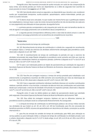 20/10/2021 11:04 DECRETO Nº 10.410, DE 30 DE JUNHO DE 2020 - DECRETO Nº 10.410, DE 30 DE JUNHO DE 2020 - DOU - Imprensa Nacional
https://www.in.gov.br/en/web/dou/-/decreto-n-10.410-de-30-de-junho-de-2020-264503344 35/112
Parágrafo único. Não havendo concessão de auxílio-reclusão, em razão da não comprovação da
baixa renda, será devida pensão por morte aos dependentes se o óbito do segurado tiver ocorrido no
prazo previsto no inciso IV do caput do art. 13." (NR)
"Art. 120. Será devido abono anual ao segurado e ao dependente que, durante o ano, receberam
auxílio por incapacidade temporária, auxílio-acidente, aposentadoria, salário-maternidade, pensão por
morte ou auxílio-reclusão.
§ 1º O abono anual será calculado, no que couber, da mesma forma que a gratificação natalina
dos trabalhadores e terá por base o valor da renda mensal do benefício do mês de dezembro de cada ano
e o seu pagamento será efetuado em duas parcelas, da seguinte forma:
I - a primeira parcela corresponderá a até cinquenta por cento do valor do benefício devido no
mês de agosto e será paga juntamente com os benefícios dessa competência; e
II - a segunda parcela corresponderá à diferença entre o valor total do abono anual e o valor da
primeira parcela e será paga juntamente com os benefícios da competência de novembro.
..............................................................................................................................." (NR)
"Seção única
Do reconhecimento do tempo de contribuição
Art. 121. Reconhecimento do tempo de contribuição é o direito de o segurado ter reconhecido,
em qualquer época, o tempo de exercício de atividade anteriormente abrangida pela previdência social,
observado o disposto no art. 122." (NR)
"Art. 122. O reconhecimento do tempo de contribuição no período em que o exercício de
atividade remunerada não exigia filiação obrigatória à previdência social somente será feito por meio de
indenização das contribuições relativas ao respectivo período, conforme o disposto no § 7º e nos § 9º ao §
14 do art. 216 e nos § 8º e § 8º-A do art. 239.
§ 1º O valor a ser indenizado poderá ser objeto de parcelamento por solicitação do segurado à
Secretaria Especial da Receita Federal do Brasil do Ministério da Economia, observado o disposto no § 1º
do art. 128.
.................................................................................................................................."(NR)
"Art. 123. Para fins de contagem recíproca, o tempo de serviço prestado pelo trabalhador rural
anteriormente à competência novembro de 1991 somente será reconhecido por meio da indenização de
que trata o § 13 do art. 216, observado o disposto nos § 8º e § 8º-A do art. 239." (NR)
"Art. 124. Caso o segurado contribuinte individual manifeste interesse em recolher contribuições
relativas a período anterior à sua inscrição, a retroação da data do início das contribuições será autorizada,
desde que comprovado o exercício de atividade remunerada no respectivo período, observado o disposto
no § 7º e nos § 9º ao § 14 do art. 216 e nos § 8º e § 8º-A do art. 239.
Parágrafo único. O valor do débito poderá ser objeto de parcelamento desde que solicitado
pelo segurado à Secretaria Especial da Receita Federal do Brasil do Ministério da Economia." (NR)
"Art. 125. Para efeito de contagem recíproca, hipótese em que os diferentes sistemas de
previdência social ou proteção social se compensarão financeiramente, fica assegurado:
I - o cômputo do tempo de contribuição na administração pública e de serviço militar exercido
nas atividades de que tratam os art. 42, art. 142 e art. 143 da Constituição, para fins de concessão de
benefícios previstos no RGPS, inclusive de aposentadoria em decorrência de tratado, convenção ou acordo
internacional; e
II - para fins de emissão de certidão de tempo de contribuição, pelo INSS, para utilização no
serviço público ou para inativação militar, o cômputo do tempo de contribuição na atividade privada, rural
e urbana, observado o disposto nos § 4º e § 4º-A deste artigo, no art. 123, no § 13 do art. 216 e nos § 8ºe §
8º-A do art. 239.
§ 1º ........................................................................................................................
 