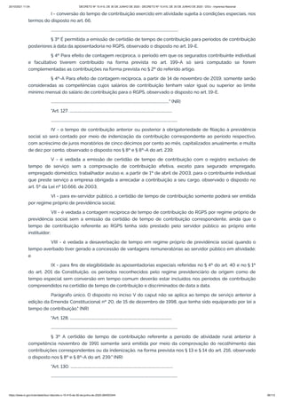 20/10/2021 11:04 DECRETO Nº 10.410, DE 30 DE JUNHO DE 2020 - DECRETO Nº 10.410, DE 30 DE JUNHO DE 2020 - DOU - Imprensa Nacional
https://www.in.gov.br/en/web/dou/-/decreto-n-10.410-de-30-de-junho-de-2020-264503344 36/112
I - conversão do tempo de contribuição exercido em atividade sujeita à condições especiais, nos
termos do disposto no art. 66;
...........................................................................................................................................
§ 3º É permitida a emissão de certidão de tempo de contribuição para períodos de contribuição
posteriores à data da aposentadoria no RGPS, observado o disposto no art. 19-E.
§ 4º Para efeito de contagem recíproca, o período em que os segurados contribuinte individual
e facultativo tiverem contribuído na forma prevista no art. 199-A só será computado se forem
complementadas as contribuições na forma prevista no § 2º do referido artigo.
§ 4º-A Para efeito de contagem recíproca, a partir de 14 de novembro de 2019, somente serão
consideradas as competências cujos salários de contribuição tenham valor igual ou superior ao limite
mínimo mensal do salário de contribuição para o RGPS, observado o disposto no art. 19-E.
................................................................................................................................." (NR)
"Art. 127. ................................................................................................................
..........................................................................................................................................
IV - o tempo de contribuição anterior ou posterior à obrigatoriedade de filiação à previdência
social só será contado por meio de indenização da contribuição correspondente ao período respectivo,
com acréscimo de juros moratórios de cinco décimos por cento ao mês, capitalizados anualmente, e multa
de dez por cento, observado o disposto nos § 8º e § 8º-A do art. 239;
V - é vedada a emissão de certidão de tempo de contribuição com o registro exclusivo de
tempo de serviço sem a comprovação de contribuição efetiva, exceto para segurado empregado,
empregado doméstico, trabalhador avulso e, a partir de 1º de abril de 2003, para o contribuinte individual
que preste serviço a empresa obrigada a arrecadar a contribuição a seu cargo, observado o disposto no
art. 5º da Lei nº 10.666, de 2003;
VI - para ex-servidor público, a certidão de tempo de contribuição somente poderá ser emitida
por regime próprio de previdência social;
VII - é vedada a contagem recíproca de tempo de contribuição do RGPS por regime próprio de
previdência social sem a emissão da certidão de tempo de contribuição correspondente, ainda que o
tempo de contribuição referente ao RGPS tenha sido prestado pelo servidor público ao próprio ente
instituidor;
VIII - é vedada a desaverbação de tempo em regime próprio de previdência social quando o
tempo averbado tiver gerado a concessão de vantagens remuneratórias ao servidor público em atividade;
e
IX - para fins de elegibilidade às aposentadorias especiais referidas no § 4º do art. 40 e no § 1º
do art. 201 da Constituição, os períodos reconhecidos pelo regime previdenciário de origem como de
tempo especial sem conversão em tempo comum deverão estar incluídos nos períodos de contribuição
compreendidos na certidão de tempo de contribuição e discriminados de data a data.
Parágrafo único. O disposto no inciso V do caput não se aplica ao tempo de serviço anterior à
edição da Emenda Constitucional nº 20, de 15 de dezembro de 1998, que tenha sido equiparado por lei a
tempo de contribuição." (NR)
"Art. 128. ...............................................................................................................
..........................................................................................................................................
§ 3º A certidão de tempo de contribuição referente a período de atividade rural anterior à
competência novembro de 1991 somente será emitida por meio da comprovação do recolhimento das
contribuições correspondentes ou da indenização, na forma prevista nos § 13 e § 14 do art. 216, observado
o disposto nos § 8º e § 8º-A do art. 239." (NR)
"Art. 130. ................................................................................................................
..........................................................................................................................................
 