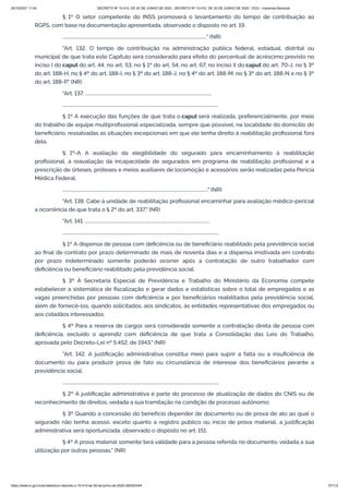 20/10/2021 11:04 DECRETO Nº 10.410, DE 30 DE JUNHO DE 2020 - DECRETO Nº 10.410, DE 30 DE JUNHO DE 2020 - DOU - Imprensa Nacional
https://www.in.gov.br/en/web/dou/-/decreto-n-10.410-de-30-de-junho-de-2020-264503344 37/112
§ 1º O setor competente do INSS promoverá o levantamento do tempo de contribuição ao
RGPS, com base na documentação apresentada, observado o disposto no art. 19.
................................................................................................................................" (NR)
"Art. 132. O tempo de contribuição na administração pública federal, estadual, distrital ou
municipal de que trata este Capítulo será considerado para efeito do percentual de acréscimo previsto no
inciso I do caput do art. 44, no art. 53, no § 1º do art. 54, no art. 67, no inciso II do caput do art. 70-J, no § 3º
do art. 188-H, no § 4º do art. 188-I, no § 3º do art. 188-J, no § 4º do art. 188-M, no § 3º do art. 188-N e no § 3º
do art. 188-P." (NR)
"Art. 137. ................................................................................................................
..........................................................................................................................................
§ 1º A execução das funções de que trata o caput será realizada, preferencialmente, por meio
do trabalho de equipe multiprofissional especializada, sempre que possível, na localidade do domicílio do
beneficiário, ressalvadas as situações excepcionais em que ele tenha direito à reabilitação profissional fora
dela.
§ 1º-A A avaliação da elegibilidade do segurado para encaminhamento à reabilitação
profissional, a reavaliação da incapacidade de segurados em programa de reabilitação profissional e a
prescrição de órteses, próteses e meios auxiliares de locomoção e acessórios serão realizadas pela Perícia
Médica Federal.
................................................................................................................................." (NR)
"Art. 138. Cabe à unidade de reabilitação profissional encaminhar para avaliação médico-pericial
a ocorrência de que trata o § 2º do art. 337." (NR)
"Art. 141. ...............................................................................................................
...........................................................................................................................................
§ 1º A dispensa de pessoa com deficiência ou de beneficiário reabilitado pela previdência social
ao final de contrato por prazo determinado de mais de noventa dias e a dispensa imotivada em contrato
por prazo indeterminado somente poderão ocorrer após a contratação de outro trabalhador com
deficiência ou beneficiário reabilitado pela previdência social.
§ 3º À Secretaria Especial de Previdência e Trabalho do Ministério da Economia compete
estabelecer a sistemática de fiscalização e gerar dados e estatísticas sobre o total de empregados e as
vagas preenchidas por pessoas com deficiência e por beneficiários reabilitados pela previdência social,
além de fornecê-los, quando solicitados, aos sindicatos, às entidades representativas dos empregados ou
aos cidadãos interessados.
§ 4º Para a reserva de cargos será considerada somente a contratação direta de pessoa com
deficiência, excluído o aprendiz com deficiência de que trata a Consolidação das Leis do Trabalho,
aprovada pelo Decreto-Lei nº 5.452, de 1943." (NR)
"Art. 142. A justificação administrativa constitui meio para suprir a falta ou a insuficiência de
documento ou para produzir prova de fato ou circunstância de interesse dos beneficiários perante a
previdência social.
...........................................................................................................................................
§ 2º A justificação administrativa é parte do processo de atualização de dados do CNIS ou de
reconhecimento de direitos, vedada a sua tramitação na condição de processo autônomo.
§ 3º Quando a concessão do benefício depender de documento ou de prova de ato ao qual o
segurado não tenha acesso, exceto quanto a registro público ou início de prova material, a justificação
administrativa será oportunizada, observado o disposto no art. 151.
§ 4º A prova material somente terá validade para a pessoa referida no documento, vedada a sua
utilização por outras pessoas." (NR)
 
