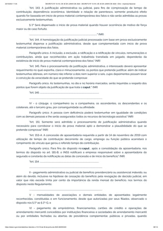 20/10/2021 11:04 DECRETO Nº 10.410, DE 30 DE JUNHO DE 2020 - DECRETO Nº 10.410, DE 30 DE JUNHO DE 2020 - DOU - Imprensa Nacional
https://www.in.gov.br/en/web/dou/-/decreto-n-10.410-de-30-de-junho-de-2020-264503344 38/112
"Art. 143. A justificação administrativa ou judicial, para fins de comprovação de tempo de
contribuição, dependência econômica, identidade e relação de parentesco, somente produzirá efeito
quando for baseada em início de prova material contemporânea dos fatos e não serão admitidas as provas
exclusivamente testemunhais.
§ 1º Será dispensado o início de prova material quando houver ocorrência de motivo de força
maior ou de caso fortuito.
................................................................................................................................." (NR)
"Art. 144. A homologação da justificação judicial processada com base em prova exclusivamente
testemunhal dispensa a justificação administrativa, desde que complementada com início de prova
material contemporânea dos fatos.
Parágrafo único. A inclusão, a exclusão, a ratificação e a retificação de vínculos, remunerações e
contribuições, ainda que reconhecidos em ação trabalhista transitada em julgado, dependerão da
existência de início de prova material contemporânea dos fatos." (NR)
"Art. 145. Para o processamento de justificação administrativa, o interessado deverá apresentar
requerimento no qual exponha, clara e minuciosamente, os pontos que pretende justificar, além de indicar
testemunhas idôneas, em número não inferior a dois nem superior a seis, cujos depoimentos possam levar
à convicção da veracidade do que se pretende comprovar.
Parágrafo único. As testemunhas, no dia e no horário marcados, serão inquiridas a respeito dos
pontos que forem objeto da justificação de que trata o caput ." (NR)
"Art. 146. ................................................................................................................
...........................................................................................................................................
IV - o cônjuge, o companheiro ou a companheira, os ascendentes, os descendentes e os
colaterais, até o terceiro grau, por consanguinidade ou afinidade.
Parágrafo único. A pessoa com deficiência poderá testemunhar em igualdade de condições
com as demais pessoas e lhe serão assegurados todos os recursos de tecnologia assistiva." (NR)
"Art. 151. Somente será admitido o processamento de justificação administrativa quando
necessário para corroborar o início de prova material apto a demonstrar a plausibilidade do que se
pretende comprovar." (NR)
"Art. 153-A. A concessão de aposentadoria requerida a partir de 14 de novembro de 2019 com
utilização de tempo de contribuição decorrente de cargo, emprego ou função pública acarretará o
rompimento do vínculo que gerou o referido tempo de contribuição.
Parágrafo único. Para fins do disposto no caput , após a consolidação da aposentadoria, nos
termos do disposto no art. 181-B, o INSS notificará a empresa responsável sobre a aposentadoria do
segurado e constarão da notificação as datas de concessão e de início do benefício." (NR)
"Art. 154. ................................................................................................................
...........................................................................................................................................
II - pagamento administrativo ou judicial de benefício previdenciário ou assistencial indevido, ou
além do devido, inclusive na hipótese de cessação do benefício pela revogação de decisão judicial, em
valor que não exceda trinta por cento da importância da renda mensal do benefício, nos termos do
disposto neste Regulamento;
...........................................................................................................................................
V - mensalidades de associações e demais entidades de aposentados legalmente
reconhecidas, constituídas e em funcionamento, desde que autorizadas por seus filiados, observado o
disposto nos § 1º ao § 1º-G; e
VI - pagamento de empréstimos, financiamentos, cartões de crédito e operações de
arrendamento mercantil concedidos por instituições financeiras e sociedades de arrendamento mercantil
ou por entidades fechadas ou abertas de previdência complementar, públicas e privadas, quando
 