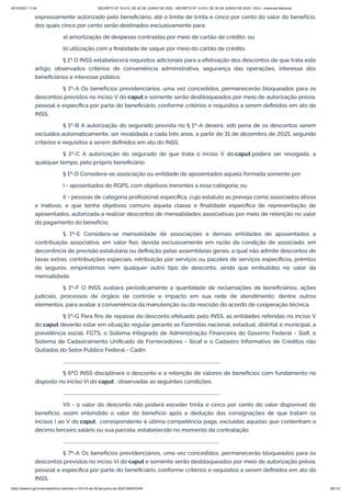 20/10/2021 11:04 DECRETO Nº 10.410, DE 30 DE JUNHO DE 2020 - DECRETO Nº 10.410, DE 30 DE JUNHO DE 2020 - DOU - Imprensa Nacional
https://www.in.gov.br/en/web/dou/-/decreto-n-10.410-de-30-de-junho-de-2020-264503344 39/112
expressamente autorizado pelo beneficiário, até o limite de trinta e cinco por cento do valor do benefício,
dos quais cinco por cento serão destinados exclusivamente para:
a) amortização de despesas contraídas por meio de cartão de crédito; ou
b) utilização com a finalidade de saque por meio do cartão de crédito.
§ 1º O INSS estabelecerá requisitos adicionais para a efetivação dos descontos de que trata este
artigo, observados critérios de conveniência administrativa, segurança das operações, interesse dos
beneficiários e interesse público.
§ 1º-A Os benefícios previdenciários, uma vez concedidos, permanecerão bloqueados para os
descontos previstos no inciso V do caput e somente serão desbloqueados por meio de autorização prévia,
pessoal e específica por parte do beneficiário, conforme critérios e requisitos a serem definidos em ato do
INSS.
§ 1º-B A autorização do segurado prevista no § 1º-A deverá, sob pena de os descontos serem
excluídos automaticamente, ser revalidada a cada três anos, a partir de 31 de dezembro de 2021, segundo
critérios e requisitos a serem definidos em ato do INSS.
§ 1º-C A autorização do segurado de que trata o inciso V do caput poderá ser revogada, a
qualquer tempo, pelo próprio beneficiário.
§ 1º-D Considera-se associação ou entidade de aposentados aquela formada somente por:
I - aposentados do RGPS, com objetivos inerentes a essa categoria; ou
II - pessoas de categoria profissional específica, cujo estatuto as preveja como associados ativos
e inativos, e que tenha objetivos comuns àquela classe e finalidade específica de representação de
aposentados, autorizada a realizar descontos de mensalidades associativas por meio de retenção no valor
do pagamento do benefício.
§ 1º-E Considera-se mensalidade de associações e demais entidades de aposentados a
contribuição associativa, em valor fixo, devida exclusivamente em razão da condição de associado, em
decorrência de previsão estatutária ou definição pelas assembleias gerais, a qual não admite descontos de
taxas extras, contribuições especiais, retribuição por serviços ou pacotes de serviços específicos, prêmios
de seguros, empréstimos nem qualquer outro tipo de desconto, ainda que embutidos no valor da
mensalidade.
§ 1º-F O INSS avaliará periodicamente a quantidade de reclamações de beneficiários, ações
judiciais, processos de órgãos de controle e impacto em sua rede de atendimento, dentre outros
elementos, para avaliar a conveniência da manutenção ou da rescisão do acordo de cooperação técnica.
§ 1º-G Para fins de repasse do desconto efetuado pelo INSS, as entidades referidas no inciso V
do caput deverão estar em situação regular perante as Fazendas nacional, estadual, distrital e municipal, a
previdência social, FGTS, o Sistema Integrado de Administração Financeira do Governo Federal - Siafi, o
Sistema de Cadastramento Unificado de Fornecedores - Sicaf e o Cadastro Informativo de Créditos não
Quitados do Setor Público Federal - Cadin.
...........................................................................................................................................
§ 6ºO INSS disciplinará o desconto e a retenção de valores de benefícios com fundamento no
disposto no inciso VI do caput , observadas as seguintes condições:
...........................................................................................................................................
VII - o valor do desconto não poderá exceder trinta e cinco por cento do valor disponível do
benefício, assim entendido o valor do benefício após a dedução das consignações de que tratam os
incisos I ao V do caput , correspondente à última competência paga, excluídas aquelas que contenham o
décimo terceiro salário ou sua parcela, estabelecido no momento da contratação;
..........................................................................................................................................
§ 7º-A Os benefícios previdenciários, uma vez concedidos, permanecerão bloqueados para os
descontos previstos no inciso VI do caput e somente serão desbloqueados por meio de autorização prévia,
pessoal e específica por parte do beneficiário, conforme critérios e requisitos a serem definidos em ato do
INSS.
 