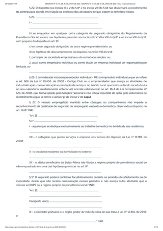 20/10/2021 11:04 DECRETO Nº 10.410, DE 30 DE JUNHO DE 2020 - DECRETO Nº 10.410, DE 30 DE JUNHO DE 2020 - DOU - Imprensa Nacional
https://www.in.gov.br/en/web/dou/-/decreto-n-10.410-de-30-de-junho-de-2020-264503344 4/112
§ 22. O disposto nos incisos III e V do § 8º e no inciso VIII do § 18 não dispensará o recolhimento
da contribuição devida em relação ao exercício das atividades de que tratam os referidos incisos.
§ 23. ........................................................................................................................
I - .............................................................................................................................
..........................................................................................................................................
b) se enquadrar em qualquer outra categoria de segurado obrigatório do Regulamento da
Previdência Social, exceto nas hipóteses previstas nos incisos III, V, VII e VIII do § 8º e no inciso VIII do § 18,
sem prejuízo do disposto no art. 13;
c) se tornar segurado obrigatório de outro regime previdenciário; ou
d) na hipótese de descumprimento do disposto no inciso VIII do § 18:
1. participar de sociedade empresária ou de sociedade simples; ou
2. atuar como empresário individual ou como titular de empresa individual de responsabilidade
limitada; ou
...........................................................................................................................................
§ 26. É considerado microempreendedor individual - MEI o empresário individual a que se refere
o art. 966 da Lei nº 10.406, de 2002 - Código Civil, ou o empreendedor que exerça as atividades de
industrialização, comercialização e prestação de serviços no âmbito rural, que tenha auferido receita bruta
no ano-calendário imediatamente anterior até o limite estabelecido no art. 18-A da Lei Complementar nº
123, de 2006, que tenha optado pelo Simples Nacional e não esteja impedido de optar pela sistemática de
recolhimento a que se refere a alínea "p" do inciso V do caput .
§ 27. O vínculo empregatício mantido entre cônjuges ou companheiros não impede o
reconhecimento da qualidade de segurado do empregado, excluído o doméstico, observado o disposto no
art. 19-B." (NR)
"Art. 11. .................................................................................................................
§ 1º .......................................................................................................................
I - aquele que se dedique exclusivamente ao trabalho doméstico no âmbito de sua residência;
...........................................................................................................................................
VII - o estagiário que preste serviços a empresa nos termos do disposto na Lei nº 11.788, de
2008;
..........................................................................................................................................
X - o brasileiro residente ou domiciliado no exterior;
.........................................................................................................................................
XII - o atleta beneficiário da Bolsa-Atleta não filiado a regime próprio de previdência social ou
não enquadrado em uma das hipóteses previstas no art. 9º.
.........................................................................................................................................
§ 5º O segurado poderá contribuir facultativamente durante os períodos de afastamento ou de
inatividade, desde que não receba remuneração nesses períodos e não exerça outra atividade que o
vincule ao RGPS ou a regime próprio de previdência social." (NR)
"Art. 12. .................................................................................................................
.........................................................................................................................................
Parágrafo único. ....................................................................................................
..........................................................................................................................................
III - o operador portuário e o órgão gestor de mão de obra de que trata a Lei nº 12.815, de 2013;
e
................................................................................................................................" (NR)
 