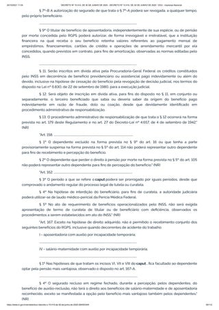 20/10/2021 11:04 DECRETO Nº 10.410, DE 30 DE JUNHO DE 2020 - DECRETO Nº 10.410, DE 30 DE JUNHO DE 2020 - DOU - Imprensa Nacional
https://www.in.gov.br/en/web/dou/-/decreto-n-10.410-de-30-de-junho-de-2020-264503344 40/112
§ 7º-B A autorização do segurado de que trata o § 7º-A poderá ser revogada, a qualquer tempo,
pelo próprio beneficiário.
..........................................................................................................................................
§ 9º O titular de benefício de aposentadoria, independentemente de sua espécie, ou de pensão
por morte concedida pelo RGPS poderá autorizar, de forma irrevogável e irretratável, que a instituição
financeira na qual receba o seu benefício retenha valores referentes ao pagamento mensal de
empréstimos, financiamentos, cartões de crédito e operações de arrendamento mercantil por ela
concedidos, quando previstos em contrato, para fins de amortização, observadas as normas editadas pelo
INSS.
..........................................................................................................................................
§ 11. Serão inscritos em dívida ativa pela Procuradoria-Geral Federal os créditos constituídos
pelo INSS em decorrência de benefício previdenciário ou assistencial pago indevidamente ou além do
devido, inclusive na hipótese de cessação do benefício pela revogação de decisão judicial, nos termos do
disposto na Lei nº 6.830, de 22 de setembro de 1980, para a execução judicial.
§ 12. Será objeto de inscrição em dívida ativa, para fins do disposto no § 11, em conjunto ou
separadamente, o terceiro beneficiado que sabia ou deveria saber da origem do benefício pago
indevidamente em razão de fraude, dolo ou coação, desde que devidamente identificado em
procedimento administrativo de responsabilização.
§ 13. O procedimento administrativo de responsabilização de que trata o § 12 ocorrerá na forma
prevista no art. 179 deste Regulamento e no art. 27 do Decreto-Lei nº 4.657, de 4 de setembro de 1942."
(NR)
"Art. 158. ................................................................................................................
§ 1º O dependente excluído na forma prevista no § 9º do art. 16 ou que tenha a parte
provisoriamente suspensa na forma prevista no § 5º do art. 114 não poderá representar outro dependente
para fins de recebimento e percepção do benefício.
§ 2º O dependente que perder o direito à pensão por morte na forma prevista no § 5º do art. 105
não poderá representar outro dependente para fins de percepção do benefício." (NR)
"Art. 162. ...............................................................................................................
§ 3º O período a que se refere o caput poderá ser prorrogado por iguais períodos, desde que
comprovado o andamento regular do processo legal de tutela ou curatela.
§ 4º Na hipótese de interdição do beneficiário, para fins de curatela, a autoridade judiciária
poderá utilizar-se de laudo médico-pericial da Perícia Médica Federal.
§ 5º No ato de requerimento de benefícios operacionalizados pelo INSS, não será exigida
apresentação de termo de curatela de titular ou de beneficiário com deficiência, observados os
procedimentos a serem estabelecidos em ato do INSS." (NR)
"Art. 167. Exceto na hipótese de direito adquirido, não é permitido o recebimento conjunto dos
seguintes benefícios do RGPS, inclusive quando decorrentes de acidente do trabalho:
I - aposentadoria com auxílio por incapacidade temporária;
..........................................................................................................................................
IV - salário-maternidade com auxílio por incapacidade temporária;
..........................................................................................................................................
§ 1º Nas hipóteses de que tratam os incisos VI, VII e VIII do caput , fica facultado ao dependente
optar pela pensão mais vantajosa, observado o disposto no art. 167-A.
...........................................................................................................................................
§ 4º O segurado recluso em regime fechado, durante a percepção, pelos dependentes, do
benefício de auxílio-reclusão, não terá o direito aos benefícios de salário-maternidade e de aposentadoria
reconhecido, exceto se manifestada a opção pelo benefício mais vantajoso também pelos dependentes."
(NR)
 