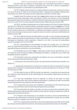 20/10/2021 11:04 DECRETO Nº 10.410, DE 30 DE JUNHO DE 2020 - DECRETO Nº 10.410, DE 30 DE JUNHO DE 2020 - DOU - Imprensa Nacional
https://www.in.gov.br/en/web/dou/-/decreto-n-10.410-de-30-de-junho-de-2020-264503344 42/112
"Art. 168. Exceto nas hipóteses de aposentadoria por incapacidade permanente ou especial,
observado quanto a esta última o disposto no parágrafo único do art. 69, o retorno do aposentado à
atividade não prejudicará o recebimento de sua aposentadoria." (NR)
"Art. 170. Compete exclusivamente aos servidores públicos ocupantes dos cargos de que trata o
§ 3º do art. 30 da Lei nº 11.907, de 2 de fevereiro de 2009, a realização das atividades médico-periciais
relacionadas com o RGPS, sem prejuízo de outras disposições constantes no referido artigo.
Parágrafo único. Os servidores de que trata o caput poderão solicitar ao médico assistente do
beneficiário que forneça informações sobre antecedentes médicos a ele relativas, na forma disciplinada
pela Secretaria Especial de Previdência e Trabalho do Ministério da Economia, para fins do disposto no § 2º
do art. 43 e no § 1º do art. 71 ou para subsidiar emissão de laudo médico-pericial conclusivo." (NR)
"Art. 170-A. Incumbem privativamente aos servidores públicos da Carreira do Seguro Social de
que trata a Lei nº 10.855, de 1º de abril de 2004, as atribuições previstas no inciso I do caput do art. 5º-B da
referida Lei, e compete à Secretaria Especial de Previdência e Trabalho do Ministério da Economia a edição
de atos complementares para a especificação e a definição das atividades acessórias ou preparatórias ao
exercício das atribuições privativas e para a atuação no exame de matérias e processos administrativos de
benefícios sociais." (NR)
"Art. 173. O segurado em gozo de aposentadoria, que voltar a exercer atividade abrangida pelo
RGPS, somente terá direito ao salário-família, ao salário-maternidade e à reabilitação profissional, quando
empregado ou trabalhador avulso, observados o disposto no art. 168 e, nos casos de aposentadoria
especial, no parágrafo único do art. 69." (NR)
"Art. 176. A apresentação de documentação incompleta não constitui, por si só, motivo para
recusa do requerimento de benefício ou serviço, ainda que seja possível identificar previamente que o
segurado não faça jus ao benefício ou serviço pretendido.
§ 1º Na hipótese de que trata o caput , o INSS deverá proferir decisão administrativa, com ou
sem análise de mérito, em todos os pedidos administrativos formulados, e, quando for o caso, emitirá carta
de exigência prévia ao requerente.
§ 2º Encerrado o prazo para cumprimento da exigência sem que os documentos solicitados
tenham sido apresentados pelo requerente, o INSS:
I - decidirá pelo reconhecimento do direito, caso haja elementos suficientes para subsidiar a sua
decisão; ou
II - decidirá pelo arquivamento do processo sem análise de mérito do requerimento, caso não
haja elementos suficientes ao reconhecimento do direito nos termos do disposto no art. 40 da Lei nº 9.784,
de 29 de janeiro de 1999.
§ 3º Não caberá recurso ao CRPS da decisão que determine o arquivamento do requerimento
sem análise de mérito decorrente da não apresentação de documentação indispensável ao exame do
requerimento.
§ 4º Caso haja manifestação formal do segurado no sentido de não dispor de outras
informações ou documentos úteis, diversos daqueles apresentados ou disponíveis ao INSS, será proferida
a decisão administrativa com análise de mérito do requerimento.
§ 5º O arquivamento do processo não inviabilizará a apresentação de novo requerimento pelo
interessado, que terá efeitos a partir da data de apresentação da nova solicitação.
§ 6º O reconhecimento do direito ao benefício com base em documento apresentado após a
decisão administrativa proferida pelo INSS considerará como data de entrada do requerimento a data de
apresentação do referido documento.
§ 7º O disposto neste artigo aplica-se aos pedidos de revisão e recursos fundamentados em
documentos não apresentados no momento do requerimento administrativo e, quanto aos seus efeitos
financeiros, aplica-se o disposto no § 4º do art. 347." (NR)
"Art. 176-A. O requerimento de benefícios e de serviços administrados pelo INSS será formulado
por meio de canais de atendimento eletrônico, observados os procedimentos previstos em ato do INSS.
 