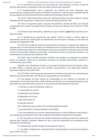 20/10/2021 11:04 DECRETO Nº 10.410, DE 30 DE JUNHO DE 2020 - DECRETO Nº 10.410, DE 30 DE JUNHO DE 2020 - DOU - Imprensa Nacional
https://www.in.gov.br/en/web/dou/-/decreto-n-10.410-de-30-de-junho-de-2020-264503344 43/112
§ 1º O requerimento formulado será processado em meio eletrônico em todas as fases do
processo administrativo, ressalvados os atos que exijam a presença do requerente.
§ 2º Excepcionalmente, caso o requerente não disponha de meios adequados para
apresentação da solicitação pelos canais de atendimento eletrônico, o requerimento e o agendamento de
serviços poderão ser feitos presencialmente nas Agências da Previdência Social." (NR)
"Art. 176-B. O INSS poderá firmar acordo de cooperação técnica com entes públicos e demais
entidades para fins de geração e recebimento de requerimentos de benefícios." (NR)
"Art. 176-C. O requerente poderá, enquanto não proferida a decisão do INSS e por meio de
manifestação escrita, desistir do requerimento formulado, nos termos do disposto no art. 51 da Lei nº 9.784,
de 1999.
§ 1º Havendo vários interessados, a desistência a que se refere o caput atinge somente quem a
tenha formulado.
§ 2º A desistência do requerimento não impede o INSS de analisar a matéria objeto do
requerimento para fins de uniformização de entendimento, de forma geral e abstrata, ou para efeito de
apuração de irregularidade." (NR)
"Art. 176-D. Se, na data de entrada do requerimento do benefício, o segurado não satisfizer os
requisitos para o reconhecimento do direito, mas implementá-los em momento posterior, antes da decisão
do INSS, o requerimento poderá ser reafirmado para a data em que satisfizer os requisitos, que será fixada
como início do benefício, exigindo-se, para tanto, a concordância formal do interessado, admitida a sua
manifestação de vontade por meio eletrônico." (NR)
"Art. 176-E. Caberá ao INSS conceder o benefício mais vantajoso ao requerente ou benefício
diverso do requerido, desde que os elementos constantes do processo administrativo assegurem o
reconhecimento desse direito.
Parágrafo único. Na hipótese de direito à concessão de benefício diverso do requerido, caberá
ao INSS notificar o segurado para que este manifeste expressamente a sua opção pelo benefício,
observado o disposto no art. 176-D." (NR)
"Art. 179. O INSS manterá programa permanente de revisão da concessão e da manutenção dos
benefícios por ele administrados, a fim de apurar irregularidades ou erros materiais.
§ 1º Na hipótese de haver indícios de irregularidade ou erro material na concessão, na
manutenção ou na revisão do benefício, o INSS notificará o beneficiário, o seu representante legal ou o seu
procurador para apresentar defesa, provas ou os documentos dos quais dispuser, no prazo de:
I - trinta dias, no caso de trabalhador urbano; ou
II - sessenta dias, no caso de:
a) trabalhador rural individual;
b) trabalhador rural avulso;
c) agricultor familiar; ou
d) segurado especial.
§ 2º A notificação a que se refere o § 1º será feita, preferencialmente:
I - por rede bancária, conforme definido em ato do INSS;
II - por meio eletrônico, por meio de cadastramento prévio, na forma definida em ato do INSS, a
ser realizado por procedimento em que seja assegurada a identificação adequada do interessado;
III - por via postal, por meio de carta simples destinada ao endereço constante do cadastro do
segurado que requereu o benefício, hipótese em que o aviso de recebimento será considerado prova
suficiente da sua notificação;
IV - pessoalmente, quando entregue ao interessado em mão; ou
V - por edital, na hipótese de o segurado não ter sido localizado por meio da comunicação a
que se refere o inciso III.
 