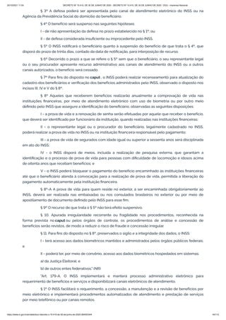 20/10/2021 11:04 DECRETO Nº 10.410, DE 30 DE JUNHO DE 2020 - DECRETO Nº 10.410, DE 30 DE JUNHO DE 2020 - DOU - Imprensa Nacional
https://www.in.gov.br/en/web/dou/-/decreto-n-10.410-de-30-de-junho-de-2020-264503344 44/112
§ 3º A defesa poderá ser apresentada pelo canal de atendimento eletrônico do INSS ou na
Agência da Previdência Social do domicílio do beneficiário.
§ 4º O benefício será suspenso nas seguintes hipóteses:
I - de não apresentação da defesa no prazo estabelecido no § 1º; ou
II - de defesa considerada insuficiente ou improcedente pelo INSS.
§ 5º O INSS notificará o beneficiário quanto à suspensão do benefício de que trata o § 4º, que
disporá do prazo de trinta dias, contado da data de notificação, para interposição de recurso.
§ 6º Decorrido o prazo a que se refere o § 5º sem que o beneficiário, o seu representante legal
ou o seu procurador apresente recurso administrativo aos canais de atendimento do INSS ou a outros
canais autorizados, o benefício será cessado.
§ 7º Para fins do disposto no caput , o INSS poderá realizar recenseamento para atualização do
cadastro dos beneficiários e verificação dos benefícios administrados pelo INSS, observado o disposto nos
incisos III, IV e V do § 8º.
§ 8º Aqueles que receberem benefícios realizarão anualmente a comprovação de vida nas
instituições financeiras, por meio de atendimento eletrônico com uso de biometria ou por outro meio
definido pelo INSS que assegure a identificação do beneficiário, observadas as seguintes disposições:
I - a prova de vida e a renovação de senha serão efetuadas por aquele que receber o benefício,
que deverá ser identificado por funcionário da instituição, quando realizadas nas instituições financeiras;
II - o representante legal ou o procurador do beneficiário, legalmente cadastrado no INSS,
poderá realizar a prova de vida no INSS ou na instituição financeira responsável pelo pagamento;
III - a prova de vida de segurados com idade igual ou superior a sessenta anos será disciplinada
em ato do INSS;
IV - o INSS disporá de meios, incluída a realização de pesquisa externa, que garantam a
identificação e o processo de prova de vida para pessoas com dificuldade de locomoção e idosos acima
de oitenta anos que recebam benefícios; e
V - o INSS poderá bloquear o pagamento do benefício encaminhado às instituições financeiras
até que o beneficiário atenda à convocação para a realização de prova de vida, permitida a liberação do
pagamento automaticamente pela instituição financeira.
§ 8º-A A prova de vida para quem reside no exterior, a ser encaminhada obrigatoriamente ao
INSS, deverá ser realizada nas embaixadas ou nos consulados brasileiros no exterior ou por meio de
apostilamento de documento definido pelo INSS para esse fim.
§ 9º O recurso de que trata o § 5º não terá efeito suspensivo.
§ 10. Apurada irregularidade recorrente ou fragilidade nos procedimentos, reconhecida na
forma prevista no caput ou pelos órgãos de controle, os procedimentos de análise e concessão de
benefícios serão revistos, de modo a reduzir o risco de fraude e concessão irregular.
§ 11. Para fins do disposto no § 8º, preservados o sigilo e a integridade dos dados, o INSS:
I - terá acesso aos dados biométricos mantidos e administrados pelos órgãos públicos federais;
e
II - poderá ter, por meio de convênio, acesso aos dados biométricos hospedados em sistemas:
a) da Justiça Eleitoral; e
b) de outros entes federativos." (NR)
"Art. 179-A. O INSS implementará e manterá processo administrativo eletrônico para
requerimento de benefícios e serviços e disponibilizará canais eletrônicos de atendimento.
§ 1º O INSS facilitará o requerimento, a concessão, a manutenção e a revisão de benefícios por
meio eletrônico e implementará procedimentos automatizados de atendimento e prestação de serviços
por meio telefônico ou por canais remotos.
 
