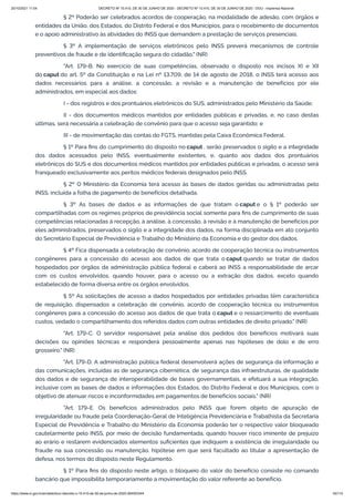 20/10/2021 11:04 DECRETO Nº 10.410, DE 30 DE JUNHO DE 2020 - DECRETO Nº 10.410, DE 30 DE JUNHO DE 2020 - DOU - Imprensa Nacional
https://www.in.gov.br/en/web/dou/-/decreto-n-10.410-de-30-de-junho-de-2020-264503344 45/112
§ 2º Poderão ser celebrados acordos de cooperação, na modalidade de adesão, com órgãos e
entidades da União, dos Estados, do Distrito Federal e dos Municípios, para o recebimento de documentos
e o apoio administrativo às atividades do INSS que demandem a prestação de serviços presenciais.
§ 3º A implementação de serviços eletrônicos pelo INSS preverá mecanismos de controle
preventivos de fraude e de identificação segura do cidadão." (NR)
"Art. 179-B. No exercício de suas competências, observado o disposto nos incisos XI e XII
do caput do art. 5º da Constituição e na Lei nº 13.709, de 14 de agosto de 2018, o INSS terá acesso aos
dados necessários para a análise, a concessão, a revisão e a manutenção de benefícios por ele
administrados, em especial aos dados:
I - dos registros e dos prontuários eletrônicos do SUS, administrados pelo Ministério da Saúde;
II - dos documentos médicos mantidos por entidades públicas e privadas, e, no caso destas
últimas, será necessária a celebração de convênio para que o acesso seja garantido; e
III - de movimentação das contas do FGTS, mantidas pela Caixa Econômica Federal.
§ 1º Para fins do cumprimento do disposto no caput , serão preservados o sigilo e a integridade
dos dados acessados pelo INSS, eventualmente existentes, e, quanto aos dados dos prontuários
eletrônicos do SUS e dos documentos médicos mantidos por entidades públicas e privadas, o acesso será
franqueado exclusivamente aos peritos médicos federais designados pelo INSS.
§ 2º O Ministério da Economia terá acesso às bases de dados geridas ou administradas pelo
INSS, incluída a folha de pagamento de benefícios detalhada.
§ 3º As bases de dados e as informações de que tratam o caput e o § 1º poderão ser
compartilhadas com os regimes próprios de previdência social somente para fins de cumprimento de suas
competências relacionadas à recepção, à análise, à concessão, à revisão e à manutenção de benefícios por
eles administrados, preservados o sigilo e a integridade dos dados, na forma disciplinada em ato conjunto
do Secretário Especial de Previdência e Trabalho do Ministério da Economia e do gestor dos dados.
§ 4º Fica dispensada a celebração de convênio, acordo de cooperação técnica ou instrumentos
congêneres para a concessão do acesso aos dados de que trata o caput quando se tratar de dados
hospedados por órgãos da administração pública federal e caberá ao INSS a responsabilidade de arcar
com os custos envolvidos, quando houver, para o acesso ou a extração dos dados, exceto quando
estabelecido de forma diversa entre os órgãos envolvidos.
§ 5º As solicitações de acesso a dados hospedados por entidades privadas têm característica
de requisição, dispensados a celebração de convênio, acordo de cooperação técnica ou instrumentos
congêneres para a concessão do acesso aos dados de que trata o caput e o ressarcimento de eventuais
custos, vedado o compartilhamento dos referidos dados com outras entidades de direito privado." (NR)
"Art. 179-C. O servidor responsável pela análise dos pedidos dos benefícios motivará suas
decisões ou opiniões técnicas e responderá pessoalmente apenas nas hipóteses de dolo e de erro
grosseiro." (NR)
"Art. 179-D. A administração pública federal desenvolverá ações de segurança da informação e
das comunicações, incluídas as de segurança cibernética, de segurança das infraestruturas, de qualidade
dos dados e de segurança de interoperabilidade de bases governamentais, e efetuará a sua integração,
inclusive com as bases de dados e informações dos Estados, do Distrito Federal e dos Municípios, com o
objetivo de atenuar riscos e inconformidades em pagamentos de benefícios sociais." (NR)
"Art. 179-E. Os benefícios administrados pelo INSS que forem objeto de apuração de
irregularidade ou fraude pela Coordenação-Geral de Inteligência Previdenciária e Trabalhista da Secretaria
Especial de Previdência e Trabalho do Ministério da Economia poderão ter o respectivo valor bloqueado
cautelarmente pelo INSS, por meio de decisão fundamentada, quando houver risco iminente de prejuízo
ao erário e restarem evidenciados elementos suficientes que indiquem a existência de irregularidade ou
fraude na sua concessão ou manutenção, hipótese em que será facultado ao titular a apresentação de
defesa, nos termos do disposto neste Regulamento.
§ 1º Para fins do disposto neste artigo, o bloqueio do valor do benefício consiste no comando
bancário que impossibilita temporariamente a movimentação do valor referente ao benefício.
 