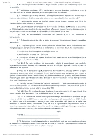 20/10/2021 11:04 DECRETO Nº 10.410, DE 30 DE JUNHO DE 2020 - DECRETO Nº 10.410, DE 30 DE JUNHO DE 2020 - DOU - Imprensa Nacional
https://www.in.gov.br/en/web/dou/-/decreto-n-10.410-de-30-de-junho-de-2020-264503344 46/112
§ 2º Será dada prioridade à tramitação de processo no qual seja requerido o bloqueio do valor
do benefício.
§ 3º Na hipótese prevista no § 2º, a tramitação do processo deverá ser concluída no prazo de
trinta dias, contado da data de apresentação da defesa pelo titular do benefício.
§ 4º Encerrado o prazo de que trata o § 3º, independentemente de concluída a tramitação do
processo, o benefício será desbloqueado automaticamente, ressalvada a hipótese prevista no § 5º.
§ 5º Na hipótese de o titular do benefício não apresentar defesa, o bloqueio será convertido
automaticamente em suspensão do benefício.
§ 6º Ato conjunto da Secretaria Especial de Previdência e Trabalho do Ministério da Economia e
do INSS disciplinará os procedimentos, os requisitos e a forma de encaminhamento das apurações de
irregularidade ou fraude e de efetivação do bloqueio de que trata este artigo." (NR)
"Art. 181-B. As aposentadorias concedidas pela previdência social são irreversíveis e
irrenunciáveis.
§ 1º O disposto neste artigo não se aplica à concessão de aposentadoria por incapacidade
permanente.
§ 2º O segurado poderá desistir do seu pedido de aposentadoria desde que manifeste essa
intenção e requeira o arquivamento definitivo do pedido antes da ocorrência de um dos seguintes atos:
I - recebimento do primeiro pagamento do benefício; ou
II - efetivação do saque do FGTS ou do PIS.
§ 3º O disposto no caput não impede a cessação dos benefícios não acumuláveis por força de
disposição legal ou constitucional." (NR)
"Art. 181-D. Se mais vantajoso, fica assegurado o direito à aposentadoria, nas condições
legalmente previstas na data do cumprimento de todos os requisitos ao segurado que tiver optado por
permanecer em atividade.
§ 1º Para fins do disposto no caput , o valor inicial da aposentadoria, apurado conforme as regras
vigentes na data em que todos os requisitos tiverem sido cumpridos, será comparado com o valor da
aposentadoria calculada na data de entrada do requerimento, hipótese em que será mantido o benefício
mais vantajoso e será considerada como data de início do benefício a data de entrada do requerimento,
observado o disposto no art. 52.
§ 2º A renda mensal inicial, apurada na forma prevista no § 1º, será reajustada pelos índices de
reajustamento aplicados aos benefícios até a data de entrada do requerimento e não será devido qualquer
pagamento relativamente a período anterior a essa data." (NR)
"Art. 181-E. Para fins do disposto neste Regulamento, considera-se ano civil o período de doze
meses contados de 1º de janeiro a 31 de dezembro do respectivo ano." (NR)
"Art. 182. A carência das aposentadorias por idade, tempo de contribuição e especial de que
tratam os art. 188-H ao art. 188-P para os segurados inscritos na previdência social urbana até 24 de julho
de 1991 e para os trabalhadores e empregadores rurais amparados pela previdência social rural
obedecerá à seguinte tabela, considerado o ano em que o segurado tiver implementado todas as
condições necessárias à obtenção do benefício, ressalvada a aposentadoria por idade, para a qual será
considerado o ano em que o segurado tiver implementado a idade exigida:
..............................................................................................................................." (NR)
"Art. 183-A. ...........................................................................................................
..........................................................................................................................................
§ 1º O disposto no inciso I do caput aplica-se ao trabalhador rural que se enquadre na categoria
de segurado contribuinte individual que comprovar a prestação de serviço de natureza rural, em caráter
eventual, a uma ou mais empresas, sem relação de emprego.
 