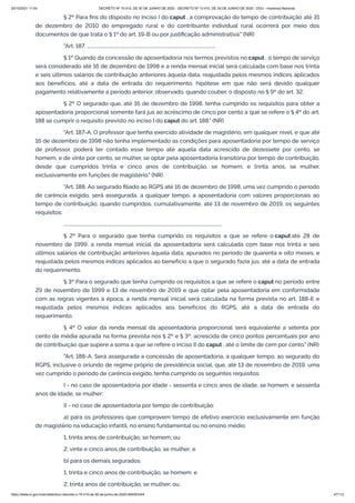 20/10/2021 11:04 DECRETO Nº 10.410, DE 30 DE JUNHO DE 2020 - DECRETO Nº 10.410, DE 30 DE JUNHO DE 2020 - DOU - Imprensa Nacional
https://www.in.gov.br/en/web/dou/-/decreto-n-10.410-de-30-de-junho-de-2020-264503344 47/112
§ 2º Para fins do disposto no inciso I do caput , a comprovação do tempo de contribuição até 31
de dezembro de 2010 do empregado rural e do contribuinte individual rural ocorrerá por meio dos
documentos de que trata o § 1º do art. 19-B ou por justificação administrativa." (NR)
"Art. 187. ................................................................................................................
§ 1º Quando da concessão de aposentadoria nos termos previstos no caput , o tempo de serviço
será considerado até 16 de dezembro de 1998 e a renda mensal inicial será calculada com base nos trinta
e seis últimos salários de contribuição anteriores àquela data, reajustada pelos mesmos índices aplicados
aos benefícios, até a data de entrada do requerimento, hipótese em que não será devido qualquer
pagamento relativamente a período anterior, observado, quando couber, o disposto no § 9º do art. 32.
§ 2º O segurado que, até 16 de dezembro de 1998, tenha cumprido os requisitos para obter a
aposentadoria proporcional somente fará jus ao acréscimo de cinco por cento a que se refere o § 4º do art.
188 se cumprir o requisito previsto no inciso I do caput do art. 188." (NR)
"Art. 187-A. O professor que tenha exercido atividade de magistério, em qualquer nível, e que até
16 de dezembro de 1998 não tenha implementado as condições para aposentadoria por tempo de serviço
de professor, poderá ter contado esse tempo até aquela data acrescido de dezessete por cento, se
homem, e de vinte por cento, se mulher, se optar pela aposentadoria transitória por tempo de contribuição,
desde que cumpridos trinta e cinco anos de contribuição, se homem, e trinta anos, se mulher,
exclusivamente em funções de magistério." (NR)
"Art. 188. Ao segurado filiado ao RGPS até 16 de dezembro de 1998, uma vez cumprido o período
de carência exigido, será assegurada, a qualquer tempo, a aposentadoria com valores proporcionais ao
tempo de contribuição, quando cumpridos, cumulativamente, até 13 de novembro de 2019, os seguintes
requisitos:
..........................................................................................................................................
§ 2º Para o segurado que tenha cumprido os requisitos a que se refere o caput até 28 de
novembro de 1999, a renda mensal inicial da aposentadoria será calculada com base nos trinta e seis
últimos salários de contribuição anteriores àquela data, apurados no período de quarenta e oito meses, e
reajustada pelos mesmos índices aplicados ao benefício a que o segurado fazia jus, até a data de entrada
do requerimento.
§ 3º Para o segurado que tenha cumprido os requisitos a que se refere o caput no período entre
29 de novembro de 1999 e 13 de novembro de 2019 e que optar pela aposentadoria em conformidade
com as regras vigentes à época, a renda mensal inicial será calculada na forma prevista no art. 188-E e
reajustada pelos mesmos índices aplicados aos benefícios do RGPS, até a data de entrada do
requerimento.
§ 4º O valor da renda mensal da aposentadoria proporcional será equivalente a setenta por
cento da média apurada na forma prevista nos § 2º e § 3º, acrescida de cinco pontos percentuais por ano
de contribuição que supere a soma a que se refere o inciso II do caput , até o limite de cem por cento." (NR)
"Art. 188-A. Será assegurada a concessão de aposentadoria, a qualquer tempo, ao segurado do
RGPS, inclusive o oriundo de regime próprio de previdência social, que, até 13 de novembro de 2019, uma
vez cumprido o período de carência exigido, tenha cumprido os seguintes requisitos:
I - no caso de aposentadoria por idade - sessenta e cinco anos de idade, se homem, e sessenta
anos de idade, se mulher;
II - no caso de aposentadoria por tempo de contribuição:
a) para os professores que comprovem tempo de efetivo exercício exclusivamente em função
de magistério na educação infantil, no ensino fundamental ou no ensino médio:
1. trinta anos de contribuição, se homem; ou
2. vinte e cinco anos de contribuição, se mulher; e
b) para os demais segurados:
1. trinta e cinco anos de contribuição, se homem; e
2. trinta anos de contribuição, se mulher; ou
 