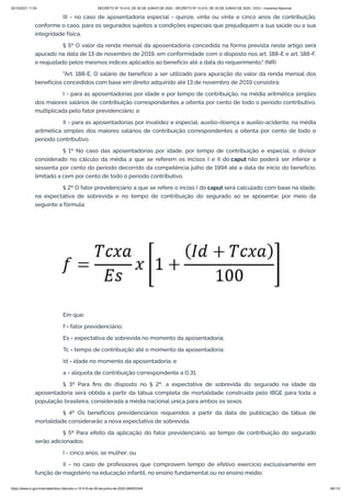 20/10/2021 11:04 DECRETO Nº 10.410, DE 30 DE JUNHO DE 2020 - DECRETO Nº 10.410, DE 30 DE JUNHO DE 2020 - DOU - Imprensa Nacional
https://www.in.gov.br/en/web/dou/-/decreto-n-10.410-de-30-de-junho-de-2020-264503344 48/112
III - no caso de aposentadoria especial - quinze, vinte ou vinte e cinco anos de contribuição,
conforme o caso, para os segurados sujeitos a condições especiais que prejudiquem a sua saúde ou a sua
integridade física.
§ 5º O valor da renda mensal da aposentadoria concedida na forma prevista neste artigo será
apurado na data de 13 de novembro de 2019, em conformidade com o disposto nos art. 188-E e art. 188-F,
e reajustado pelos mesmos índices aplicados ao benefício até a data do requerimento." (NR)
"Art. 188-E. O salário de benefício a ser utilizado para apuração do valor da renda mensal dos
benefícios concedidos com base em direito adquirido até 13 de novembro de 2019 consistirá:
I - para as aposentadorias por idade e por tempo de contribuição, na média aritmética simples
dos maiores salários de contribuição correspondentes a oitenta por cento de todo o período contributivo,
multiplicada pelo fator previdenciário; e
II - para as aposentadorias por invalidez e especial, auxílio-doença e auxílio-acidente, na média
aritmética simples dos maiores salários de contribuição correspondentes a oitenta por cento de todo o
período contributivo.
§ 1º No caso das aposentadorias por idade, por tempo de contribuição e especial, o divisor
considerado no cálculo da média a que se referem os incisos I e II do caput não poderá ser inferior a
sessenta por cento do período decorrido da competência julho de 1994 até a data de início do benefício,
limitado a cem por cento de todo o período contributivo.
§ 2º O fator previdenciário a que se refere o inciso I do caput será calculado com base na idade,
na expectativa de sobrevida e no tempo de contribuição do segurado ao se aposentar, por meio da
seguinte a fórmula:
Em que:
f = fator previdenciário;
Es = expectativa de sobrevida no momento da aposentadoria;
Tc = tempo de contribuição até o momento da aposentadoria;
Id = idade no momento da aposentadoria; e
a = alíquota de contribuição correspondente a 0,31.
§ 3º Para fins do disposto no § 2º, a expectativa de sobrevida do segurado na idade da
aposentadoria será obtida a partir da tábua completa de mortalidade construída pelo IBGE para toda a
população brasileira, considerada a média nacional única para ambos os sexos.
§ 4º Os benefícios previdenciários requeridos a partir da data de publicação da tábua de
mortalidade considerarão a nova expectativa de sobrevida.
§ 5º Para efeito da aplicação do fator previdenciário, ao tempo de contribuição do segurado
serão adicionados:
I - cinco anos, se mulher; ou
II - no caso de professores que comprovem tempo de efetivo exercício exclusivamente em
função de magistério na educação infantil, no ensino fundamental ou no ensino médio:
 