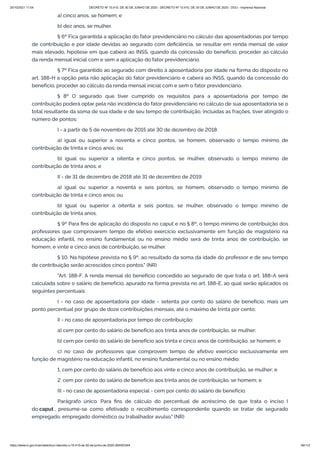 20/10/2021 11:04 DECRETO Nº 10.410, DE 30 DE JUNHO DE 2020 - DECRETO Nº 10.410, DE 30 DE JUNHO DE 2020 - DOU - Imprensa Nacional
https://www.in.gov.br/en/web/dou/-/decreto-n-10.410-de-30-de-junho-de-2020-264503344 49/112
a) cinco anos, se homem; e
b) dez anos, se mulher.
§ 6º Fica garantida a aplicação do fator previdenciário no cálculo das aposentadorias por tempo
de contribuição e por idade devidas ao segurado com deficiência, se resultar em renda mensal de valor
mais elevado, hipótese em que caberá ao INSS, quando da concessão do benefício, proceder ao cálculo
da renda mensal inicial com e sem a aplicação do fator previdenciário.
§ 7º Fica garantido ao segurado com direito à aposentadoria por idade na forma do disposto no
art. 188-H a opção pela não aplicação do fator previdenciário e caberá ao INSS, quando da concessão do
benefício, proceder ao cálculo da renda mensal inicial com e sem o fator previdenciário.
§ 8º O segurado que tiver cumprido os requisitos para a aposentadoria por tempo de
contribuição poderá optar pela não incidência do fator previdenciário no cálculo de sua aposentadoria se o
total resultante da soma de sua idade e de seu tempo de contribuição, incluídas as frações, tiver atingido o
número de pontos:
I - a partir de 5 de novembro de 2015 até 30 de dezembro de 2018:
a) igual ou superior a noventa e cinco pontos, se homem, observado o tempo mínimo de
contribuição de trinta e cinco anos; ou
b) igual ou superior a oitenta e cinco pontos, se mulher, observado o tempo mínimo de
contribuição de trinta anos; e
II - de 31 de dezembro de 2018 até 31 de dezembro de 2019:
a) igual ou superior a noventa e seis pontos, se homem, observado o tempo mínimo de
contribuição de trinta e cinco anos; ou
b) igual ou superior a oitenta e seis pontos, se mulher, observado o tempo mínimo de
contribuição de trinta anos.
§ 9º Para fins de aplicação do disposto no caput e no § 8º, o tempo mínimo de contribuição dos
professores que comprovarem tempo de efetivo exercício exclusivamente em função de magistério na
educação infantil, no ensino fundamental ou no ensino médio será de trinta anos de contribuição, se
homem, e vinte e cinco anos de contribuição, se mulher.
§ 10. Na hipótese prevista no § 9º, ao resultado da soma da idade do professor e de seu tempo
de contribuição serão acrescidos cinco pontos." (NR)
"Art. 188-F. A renda mensal do benefício concedido ao segurado de que trata o art. 188-A será
calculada sobre o salário de benefício, apurado na forma prevista no art. 188-E, ao qual serão aplicados os
seguintes percentuais:
I - no caso de aposentadoria por idade - setenta por cento do salário de benefício, mais um
ponto percentual por grupo de doze contribuições mensais, até o máximo de trinta por cento;
II - no caso de aposentadoria por tempo de contribuição:
a) cem por cento do salário de benefício aos trinta anos de contribuição, se mulher;
b) cem por cento do salário de benefício aos trinta e cinco anos de contribuição, se homem; e
c) no caso de professores que comprovem tempo de efetivo exercício exclusivamente em
função de magistério na educação infantil, no ensino fundamental ou no ensino médio:
1. cem por cento do salário de benefício aos vinte e cinco anos de contribuição, se mulher; e
2. cem por cento do salário de benefício aos trinta anos de contribuição, se homem; e
III - no caso de aposentadoria especial - cem por cento do salário de benefício.
Parágrafo único. Para fins de cálculo do percentual de acréscimo de que trata o inciso I
do caput , presume-se como efetivado o recolhimento correspondente quando se tratar de segurado
empregado, empregado doméstico ou trabalhador avulso." (NR)
 