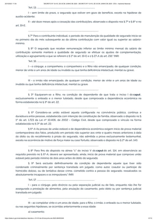 20/10/2021 11:04 DECRETO Nº 10.410, DE 30 DE JUNHO DE 2020 - DECRETO Nº 10.410, DE 30 DE JUNHO DE 2020 - DOU - Imprensa Nacional
https://www.in.gov.br/en/web/dou/-/decreto-n-10.410-de-30-de-junho-de-2020-264503344 5/112
"Art. 13. ..................................................................................................................
I - sem limite de prazo, o segurado que estiver em gozo de benefício, exceto na hipótese de
auxílio-acidente;
II - até doze meses após a cessação das contribuições, observado o disposto nos § 7º e § 8º e no
art. 19-E;
...........................................................................................................................................
§ 7º Para o contribuinte individual, o período de manutenção da qualidade de segurado inicia-se
no primeiro dia do mês subsequente ao da última contribuição com valor igual ou superior ao salário-
mínimo.
§ 8º O segurado que receber remuneração inferior ao limite mínimo mensal do salário de
contribuição somente manterá a qualidade de segurado se efetuar os ajustes de complementação,
utilização e agrupamento a que se referem o § 1º do art. 19-E e o § 27-A do art. 216." (NR)
"Art. 16. .................................................................................................................
I - o cônjuge, a companheira, o companheiro e o filho não emancipado, de qualquer condição,
menor de vinte e um anos de idade ou inválido ou que tenha deficiência intelectual, mental ou grave;
.........................................................................................................................................
III - o irmão não emancipado, de qualquer condição, menor de vinte e um anos de idade ou
inválido ou que tenha deficiência intelectual, mental ou grave.
...........................................................................................................................................
§ 3º Equiparam-se a filho, na condição de dependente de que trata o inciso I do caput ,
exclusivamente o enteado e o menor tutelado, desde que comprovada a dependência econômica na
forma estabelecida no § 3º do art. 22.
..........................................................................................................................................
§ 6º Considera-se união estável aquela configurada na convivência pública, contínua e
duradoura entre pessoas, estabelecida com intenção de constituição de família, observado o disposto no §
1º do art. 1.723 da Lei nº 10.406, de 2002 - Código Civil, desde que comprovado o vínculo na forma
estabelecida no § 3º do art. 22.
§ 6º-A As provas de união estável e de dependência econômica exigem início de prova material
contemporânea dos fatos, produzido em período não superior aos vinte e quatro meses anteriores à data
do óbito ou do recolhimento à prisão do segurado, não admitida a prova exclusivamente testemunhal,
exceto na ocorrência de motivo de força maior ou caso fortuito, observado o disposto no § 2º do art. 143.
...........................................................................................................................................
§ 8º Para fins do disposto na alínea "c" do inciso V do caput do art. 114, em observância ao
requisito previsto no § 6º-A, deverá ser apresentado, ainda, início de prova material que comprove união
estável pelo período mínimo de dois anos antes do óbito do segurado.
§ 9º Será excluído definitivamente da condição de dependente aquele que tiver sido
condenado criminalmente por sentença transitada em julgado, como autor, coautor ou partícipe de
homicídio doloso, ou de tentativa desse crime, cometido contra a pessoa do segurado, ressalvados os
absolutamente incapazes e os inimputáveis." (NR)
"Art. 17. ..................................................................................................................
I - para o cônjuge, pelo divórcio ou pela separação judicial ou de fato, enquanto não lhe for
assegurada a prestação de alimentos, pela anulação do casamento, pelo óbito ou por sentença judicial
transitada em julgado;
.........................................................................................................................................
III - ao completar vinte e um anos de idade, para o filho, o irmão, o enteado ou o menor tutelado,
ou nas seguintes hipóteses, se ocorridas anteriormente a essa idade:
a) casamento;
 