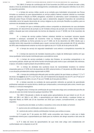 20/10/2021 11:04 DECRETO Nº 10.410, DE 30 DE JUNHO DE 2020 - DECRETO Nº 10.410, DE 30 DE JUNHO DE 2020 - DOU - Imprensa Nacional
https://www.in.gov.br/en/web/dou/-/decreto-n-10.410-de-30-de-junho-de-2020-264503344 50/112
"Art. 188-G. O tempo de contribuição até 13 de novembro de 2019 será contado de data a data,
desde o início da atividade até a data do desligamento, considerados, além daqueles referidos no art. 19-C,
os seguintes períodos:
I - o tempo de serviço militar, exceto se já contado para inatividade remunerada nas Forças
Armadas ou auxiliares ou para aposentadoria no serviço público federal, estadual, distrital ou municipal,
ainda que anterior à filiação ao RGPS, obrigatório, voluntário ou alternativo, assim considerado o tempo
atribuído pelas Forças Armadas àqueles que, após o alistamento, alegaram imperativo de consciência,
entendido como tal aquele decorrente de crença religiosa ou de convicção filosófica ou política, para se
eximirem de atividades de caráter militar;
II - o tempo em que o anistiado político esteve compelido ao afastamento de suas atividades
profissionais, em decorrência de punição ou de fundada ameaça de punição, por motivo exclusivamente
político, situação que será comprovada nos termos do disposto na Lei nº 10.559, de 13 de novembro de
2002;
III - o tempo de serviço público federal, estadual, distrital ou municipal, inclusive aquele
prestado a autarquia, sociedade de economia mista ou fundação instituída pelo Poder Público,
regularmente certificado na forma prevista na Lei nº 3.841, de 15 de dezembro de 1960, desde que a
certidão tenha sido requerida na entidade para a qual o serviço tenha sido prestado até 30 de setembro
de 1975, data imediatamente anterior ao início da vigência da Lei nº 6.226, de 14 de junho de 1975;
IV - o tempo de serviço do segurado trabalhador rural anterior à competência novembro de
1991;
V - o tempo de exercício de mandato classista junto a órgão de deliberação coletiva em que,
nessa qualidade, tenha havido contribuição para a previdência social;
VI - o tempo de serviço prestado à Justiça dos Estados, às serventias extrajudiciais e às
escrivanias judiciais, desde que não tenha havido remuneração pelo erário e que a atividade não estivesse,
à época, vinculada a regime próprio de previdência social;
VII - o tempo de atividade dos auxiliares locais de nacionalidade brasileira no exterior
amparados pela Lei nº 8.745, de 9 de dezembro de 1993, anteriormente a 1º de janeiro de 1994, desde que
a sua situação previdenciária esteja regularizada no INSS;
VIII - o tempo de contribuição efetuado pelo servidor público de que tratam as alíneas "i", "j" e "l"
do inciso I do caput do art. 9º e o § 2º do art. 26, com fundamento do disposto nos art. 8º e art. 9º da Lei nº
8.162, de 8 de janeiro de 1991, e no art. 2º da Lei nº 8.688, de 21 de julho de 1993; e
IX - o tempo exercido na condição de aluno-aprendiz referente ao período de aprendizado
profissional realizado em escola técnica, desde que comprovados a remuneração pelo erário, mesmo que
indireta, e o vínculo empregatício.
Parágrafo único. O tempo de contribuição de que trata este artigo será considerado para fins de
cálculo do valor da renda mensal de qualquer benefício." (NR)
"Art. 188-H. Ressalvado o direito de opção pelas aposentadorias de que tratam os art. 51, art.
188-I, art. 188-J, art. 188-K e art. 188-L, a aposentadoria por idade será devida, a qualquer tempo, ao
segurado filiado ao RGPS até 13 de novembro de 2019 que cumprir, cumulativamente, os seguintes
requisitos:
I - sessenta anos de idade, se mulher, e sessenta e cinco anos de idade, se homem;
II - quinze anos de contribuição, para ambos os sexos; e
III - carência de cento e oitenta contribuições mensais, para ambos os sexos.
§ 1º A partir de 1º de janeiro de 2020, serão acrescidos seis meses a cada ano à idade
considerada mínima para a aposentadoria por idade para as mulheres até atingir sessenta e dois anos de
idade.
§ 2º A data do início da aposentadoria de que trata este artigo será estabelecida em
conformidade com o disposto no art. 52.
 