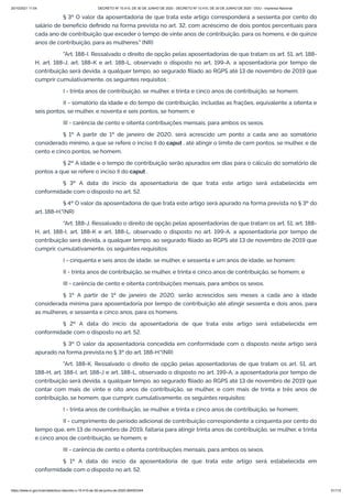 20/10/2021 11:04 DECRETO Nº 10.410, DE 30 DE JUNHO DE 2020 - DECRETO Nº 10.410, DE 30 DE JUNHO DE 2020 - DOU - Imprensa Nacional
https://www.in.gov.br/en/web/dou/-/decreto-n-10.410-de-30-de-junho-de-2020-264503344 51/112
§ 3º O valor da aposentadoria de que trata este artigo corresponderá a sessenta por cento do
salário de benefício definido na forma prevista no art. 32, com acréscimo de dois pontos percentuais para
cada ano de contribuição que exceder o tempo de vinte anos de contribuição, para os homens, e de quinze
anos de contribuição, para as mulheres." (NR)
"Art. 188-I. Ressalvado o direito de opção pelas aposentadorias de que tratam os art. 51, art. 188-
H, art. 188-J, art. 188-K e art. 188-L, observado o disposto no art. 199-A, a aposentadoria por tempo de
contribuição será devida, a qualquer tempo, ao segurado filiado ao RGPS até 13 de novembro de 2019 que
cumprir cumulativamente, os seguintes requisitos :
I - trinta anos de contribuição, se mulher, e trinta e cinco anos de contribuição, se homem;
II - somatório da idade e do tempo de contribuição, incluídas as frações, equivalente a oitenta e
seis pontos, se mulher, e noventa e seis pontos, se homem; e
III - carência de cento e oitenta contribuições mensais, para ambos os sexos.
§ 1º A partir de 1º de janeiro de 2020, será acrescido um ponto a cada ano ao somatório
considerado mínimo, a que se refere o inciso II do caput , até atingir o limite de cem pontos, se mulher, e de
cento e cinco pontos, se homem.
§ 2º A idade e o tempo de contribuição serão apurados em dias para o cálculo do somatório de
pontos a que se refere o inciso II do caput .
§ 3º A data do início da aposentadoria de que trata este artigo será estabelecida em
conformidade com o disposto no art. 52.
§ 4º O valor da aposentadoria de que trata este artigo será apurado na forma prevista no § 3º do
art. 188-H."(NR)
"Art. 188-J. Ressalvado o direito de opção pelas aposentadorias de que tratam os art. 51, art. 188-
H, art. 188-I, art. 188-K e art. 188-L, observado o disposto no art. 199-A, a aposentadoria por tempo de
contribuição será devida, a qualquer tempo, ao segurado filiado ao RGPS até 13 de novembro de 2019 que
cumprir, cumulativamente, os seguintes requisitos:
I - cinquenta e seis anos de idade, se mulher, e sessenta e um anos de idade, se homem;
II - trinta anos de contribuição, se mulher, e trinta e cinco anos de contribuição, se homem; e
III - carência de cento e oitenta contribuições mensais, para ambos os sexos.
§ 1º A partir de 1º de janeiro de 2020, serão acrescidos seis meses a cada ano à idade
considerada mínima para aposentadoria por tempo de contribuição até atingir sessenta e dois anos, para
as mulheres, e sessenta e cinco anos, para os homens.
§ 2º A data do início da aposentadoria de que trata este artigo será estabelecida em
conformidade com o disposto no art. 52.
§ 3º O valor da aposentadoria concedida em conformidade com o disposto neste artigo será
apurado na forma prevista no § 3º do art. 188-H."(NR)
"Art. 188-K. Ressalvado o direito de opção pelas aposentadorias de que tratam os art. 51, art.
188-H, art. 188-I, art. 188-J e art. 188-L, observado o disposto no art. 199-A, a aposentadoria por tempo de
contribuição será devida, a qualquer tempo, ao segurado filiado ao RGPS até 13 de novembro de 2019 que
contar com mais de vinte e oito anos de contribuição, se mulher, e com mais de trinta e três anos de
contribuição, se homem, que cumprir, cumulativamente, os seguintes requisitos:
I - trinta anos de contribuição, se mulher, e trinta e cinco anos de contribuição, se homem;
II - cumprimento de período adicional de contribuição correspondente a cinquenta por cento do
tempo que, em 13 de novembro de 2019, faltaria para atingir trinta anos de contribuição, se mulher, e trinta
e cinco anos de contribuição, se homem; e
III - carência de cento e oitenta contribuições mensais, para ambos os sexos.
§ 1º A data do início da aposentadoria de que trata este artigo será estabelecida em
conformidade com o disposto no art. 52.
 