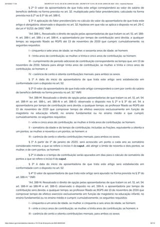 20/10/2021 11:04 DECRETO Nº 10.410, DE 30 DE JUNHO DE 2020 - DECRETO Nº 10.410, DE 30 DE JUNHO DE 2020 - DOU - Imprensa Nacional
https://www.in.gov.br/en/web/dou/-/decreto-n-10.410-de-30-de-junho-de-2020-264503344 52/112
§ 2º O valor da aposentadoria de que trata este artigo corresponderá ao valor do salário de
benefício definido na forma prevista no art. 32, multiplicado pelo fator previdenciário, calculado na forma
prevista nos § 2º ao § 5º do art. 188-E.
§ 3º A aplicação do fator previdenciário no cálculo do valor da aposentadoria de que trata este
artigo é obrigatória, observado o disposto no art. 32, hipótese em que não se aplica o disposto no art. 29-C
da Lei nº 8.213, de 1991." (NR)
"Art. 188-L. Ressalvado o direito de opção pelas aposentadorias de que tratam os art. 51, art. 188-
H, art. 188-I, art. 188-J e art. 188-K, a aposentadoria por tempo de contribuição será devida, a qualquer
tempo, ao segurado filiado ao RGPS até 13 de novembro de 2019 que cumprir, cumulativamente, os
seguintes requisitos:
I - cinquenta e sete anos de idade, se mulher, e sessenta anos de idade, se homem;
II - trinta anos de contribuição, se mulher, e trinta e cinco anos de contribuição, se homem;
III - cumprimento de período adicional de contribuição correspondente ao tempo que, em 13 de
novembro de 2019, faltaria para atingir trinta anos de contribuição, se mulher, e trinta e cinco anos de
contribuição, se homem; e
IV - carência de cento e oitenta contribuições mensais, para ambos os sexos.
§ 1º A data do início da aposentadoria de que trata este artigo será estabelecida em
conformidade com o disposto no art. 52.
§ 2º O valor da aposentadoria de que trata este artigo corresponderá a cem por cento do salário
de benefício definido na forma prevista no art. 32." (NR)
"Art. 188-M. Ressalvado o direito de opção pelas aposentadorias de que tratam os art. 51, art. 54,
art. 188-H ao art. 188-L, art. 188-N e art. 188-O, observado o disposto nos § 2º e § 3º do art. 54, a
aposentadoria por tempo de contribuição será devida, a qualquer tempo, ao professor filiado ao RGPS até
13 de novembro de 2019 que comprovar tempo de efetivo exercício exclusivamente em função de
magistério na educação infantil, no ensino fundamental ou no ensino médio e que cumprir,
cumulativamente, os seguintes requisitos:
I - vinte e cinco anos de contribuição, se mulher, e trinta anos de contribuição, se homem;
II - somatório da idade e do tempo de contribuição, incluídas as frações, equivalente a oitenta e
um pontos, se mulher, e noventa e um pontos, se homem; e
III - carência de cento e oitenta contribuições mensais, para ambos os sexos.
§ 1º A partir de 1º de janeiro de 2020, será acrescido um ponto a cada ano ao somatório
considerado mínimo, a que se refere o inciso II do caput , até atingir o limite de noventa e dois pontos, se
mulher, e de cem pontos, se homem.
§ 2º A idade e o tempo de contribuição serão apurados em dias para o cálculo do somatório de
pontos a que se refere o inciso II do caput .
§ 3º A data do início da aposentadoria de que trata este artigo será estabelecida em
conformidade com o disposto no art. 52.
§ 4º O valor da aposentadoria de que trata este artigo será apurado na forma prevista no § 3º do
art. 188-H. " (NR)
"Art. 188-N. Ressalvado o direito de opção pelas aposentadorias de que tratam os art. 51, art. 54,
art. 188-H ao 188-M e art. 188-O, observado o disposto no art. 199-A, a aposentadoria por tempo de
contribuição será devida, a qualquer tempo, ao professor filiado ao RGPS até 13 de novembro de 2019 que
comprovar tempo de efetivo exercício exclusivamente em função de magistério na educação infantil, no
ensino fundamental ou no ensino médio e cumprir, cumulativamente, os seguintes requisitos:
I - cinquenta e um anos de idade, se mulher, e cinquenta e seis anos de idade, se homem;
II - vinte e cinco anos de contribuição, se mulher, e trinta anos de contribuição, se homem; e
III - carência de cento e oitenta contribuições mensais, para ambos os sexos.
 
