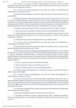 20/10/2021 11:04 DECRETO Nº 10.410, DE 30 DE JUNHO DE 2020 - DECRETO Nº 10.410, DE 30 DE JUNHO DE 2020 - DOU - Imprensa Nacional
https://www.in.gov.br/en/web/dou/-/decreto-n-10.410-de-30-de-junho-de-2020-264503344 53/112
§ 1º A partir de 1º de janeiro de 2020, serão acrescidos seis meses a cada ano à idade
considerada mínima para aposentadoria por idade até atingir cinquenta e sete anos, para as mulheres, e
sessenta anos de idade, para os homens.
§ 2º A data do início da aposentadoria de que trata este artigo será estabelecida em
conformidade com o disposto no art. 52.
§ 3º O valor da aposentadoria de que trata este artigo será apurado na forma prevista no § 3º do
art. 188-H." (NR)
"Art. 188-O. Ressalvado o direito de opção pelas aposentadorias de que tratam os art. 51, art. 54
e art. 188-H ao 188-N, observado o disposto nos § 2º e § 3º do art. 54, a aposentadoria por tempo de
contribuição será devida, a qualquer tempo, ao professor filiado ao RGPS até 13 de novembro de 2019 que
comprovar tempo de efetivo exercício exclusivamente em função de magistério na educação infantil, no
ensino fundamental ou no ensino médio e que cumprir, cumulativamente, os seguintes requisitos:
I - cinquenta e dois anos de idade, se mulher, e cinquenta e cinco anos de idade, se homem;
II - vinte e cinco anos de contribuição, se mulher, e trinta anos de contribuição, se homem;
III - cumprimento de período adicional de contribuição correspondente ao tempo que, em 13 de
novembro de 2019, faltaria para atingir vinte e cinco anos de contribuição, se mulher, e trinta anos de
contribuição, se homem; e
IV - carência de cento e oitenta contribuições mensais, para ambos os sexos.
§ 1º A data do início da aposentadoria de que trata este artigo será estabelecida em
conformidade com o disposto no art. 52.
§ 2º O valor da aposentadoria de que trata este artigo corresponderá a cem por cento do salário
de benefício definido na forma prevista no art. 32." (NR)
"Art. 188-P. Ressalvado o direito de opção pelas aposentadorias de que tratam os art. 51, art. 64 e
art. 188-I ao 188-L, uma vez cumprido o período de carência exigido, a aposentadoria especial será devida
ao segurado empregado, trabalhador avulso e contribuinte individual, este último somente quando
cooperado filiado a cooperativa de trabalho ou de produção, filiados ao RGPS até 13 de novembro de 2019,
quando o somatório da sua idade e do seu tempo de contribuição e o tempo de efetiva exposição forem,
respectivamente, de:
I - sessenta e seis pontos e quinze anos de efetiva exposição;
II - setenta e seis pontos e vinte anos de efetiva exposição; ou
III - oitenta e seis pontos e vinte e cinco anos de efetiva exposição.
§ 1º A idade e o tempo de contribuição serão apurados em dias para o cálculo do somatório de
pontos a que se refere o caput .
§ 2º A data do início da aposentadoria de que trata este artigo será estabelecida em
conformidade com o disposto no art. 52.
§ 3º O valor da aposentadoria de que trata este artigo corresponderá a sessenta por cento do
salário de benefício definido na forma prevista no art. 32, com acréscimo de dois pontos percentuais para
cada ano de contribuição que exceder o tempo de vinte anos de contribuição, exceto na hipótese prevista
no inciso I do caput , e das mulheres, cujo acréscimo será aplicado para cada ano que exceder quinze anos
de tempo de contribuição.
§ 4º A concessão da aposentadoria especial prevista neste artigo dependerá da comprovação,
durante os períodos mínimos exigidos:
I - do tempo de trabalho permanente, não ocasional nem intermitente; e
II - da efetiva exposição do segurado a agentes químicos, físicos e biológicos prejudiciais à
saúde ou à integridade física, ou a associação desses agentes, comprovada na forma prevista nos art. 64
ao art. 68.
 