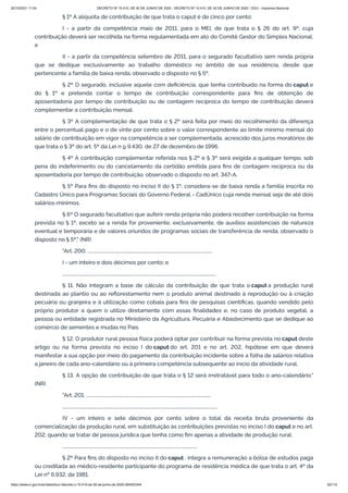 20/10/2021 11:04 DECRETO Nº 10.410, DE 30 DE JUNHO DE 2020 - DECRETO Nº 10.410, DE 30 DE JUNHO DE 2020 - DOU - Imprensa Nacional
https://www.in.gov.br/en/web/dou/-/decreto-n-10.410-de-30-de-junho-de-2020-264503344 55/112
§ 1º A alíquota de contribuição de que trata o caput é de cinco por cento:
I - a partir da competência maio de 2011, para o MEI, de que trata o § 26 do art. 9º, cuja
contribuição deverá ser recolhida na forma regulamentada em ato do Comitê Gestor do Simples Nacional;
e
II - a partir da competência setembro de 2011, para o segurado facultativo sem renda própria
que se dedique exclusivamente ao trabalho doméstico no âmbito de sua residência, desde que
pertencente a família de baixa renda, observado o disposto no § 5º.
§ 2º O segurado, inclusive aquele com deficiência, que tenha contribuído na forma do caput e
do § 1º e pretenda contar o tempo de contribuição correspondente para fins de obtenção de
aposentadoria por tempo de contribuição ou de contagem recíproca do tempo de contribuição deverá
complementar a contribuição mensal.
§ 3º A complementação de que trata o § 2º será feita por meio do recolhimento da diferença
entre o percentual pago e o de vinte por cento sobre o valor correspondente ao limite mínimo mensal do
salário de contribuição em vigor na competência a ser complementada, acrescido dos juros moratórios de
que trata o § 3º do art. 5º da Lei n o 9.430, de 27 de dezembro de 1996.
§ 4º A contribuição complementar referida nos § 2º e § 3º será exigida a qualquer tempo, sob
pena do indeferimento ou do cancelamento da certidão emitida para fins de contagem recíproca ou da
aposentadoria por tempo de contribuição, observado o disposto no art. 347-A.
§ 5º Para fins do disposto no inciso II do § 1º, considera-se de baixa renda a família inscrita no
Cadastro Único para Programas Sociais do Governo Federal - CadÚnico cuja renda mensal seja de até dois
salários-mínimos.
§ 6º O segurado facultativo que auferir renda própria não poderá recolher contribuição na forma
prevista no § 1º, exceto se a renda for proveniente, exclusivamente, de auxílios assistenciais de natureza
eventual e temporária e de valores oriundos de programas sociais de transferência de renda, observado o
disposto no § 5º." (NR)
"Art. 200. ...............................................................................................................
I - um inteiro e dois décimos por cento; e
.........................................................................................................................................
§ 11. Não integram a base de cálculo da contribuição de que trata o caput a produção rural
destinada ao plantio ou ao reflorestamento nem o produto animal destinado à reprodução ou à criação
pecuária ou granjeira e à utilização como cobaia para fins de pesquisas científicas, quando vendido pelo
próprio produtor a quem o utilize diretamente com essas finalidades e, no caso de produto vegetal, a
pessoa ou entidade registrada no Ministério da Agricultura, Pecuária e Abastecimento que se dedique ao
comércio de sementes e mudas no País.
§ 12. O produtor rural pessoa física poderá optar por contribuir na forma prevista no caput deste
artigo ou na forma prevista no inciso I do caput do art. 201 e no art. 202, hipótese em que deverá
manifestar a sua opção por meio do pagamento da contribuição incidente sobre a folha de salários relativa
a janeiro de cada ano-calendário ou à primeira competência subsequente ao início da atividade rural.
§ 13. A opção de contribuição de que trata o § 12 será irretratável para todo o ano-calendário."
(NR)
"Art. 201. ...............................................................................................................
..........................................................................................................................................
IV - um inteiro e sete décimos por cento sobre o total da receita bruta proveniente da
comercialização da produção rural, em substituição às contribuições previstas no inciso I do caput e no art.
202, quando se tratar de pessoa jurídica que tenha como fim apenas a atividade de produção rural.
........................................................................................................................
§ 2º Para fins do disposto no inciso II do caput , integra a remuneração a bolsa de estudos paga
ou creditada ao médico-residente participante do programa de residência médica de que trata o art. 4º da
Lei nº 6.932, de 1981.
 