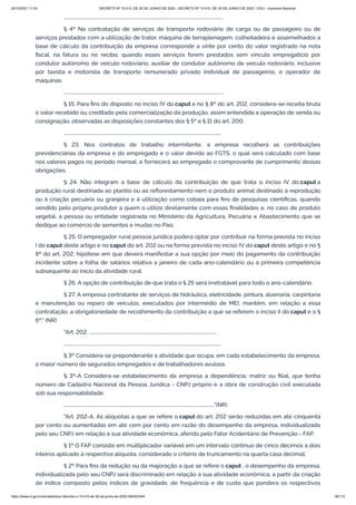 20/10/2021 11:04 DECRETO Nº 10.410, DE 30 DE JUNHO DE 2020 - DECRETO Nº 10.410, DE 30 DE JUNHO DE 2020 - DOU - Imprensa Nacional
https://www.in.gov.br/en/web/dou/-/decreto-n-10.410-de-30-de-junho-de-2020-264503344 56/112
...........................................................................................................................................
§ 4º Na contratação de serviços de transporte rodoviário de carga ou de passageiro ou de
serviços prestados com a utilização de trator, máquina de terraplenagem, colheitadeira e assemelhados a
base de cálculo da contribuição da empresa corresponde a vinte por cento do valor registrado na nota
fiscal, na fatura ou no recibo, quando esses serviços forem prestados sem vínculo empregatício por
condutor autônomo de veículo rodoviário, auxiliar de condutor autônomo de veículo rodoviário, inclusive
por taxista e motorista de transporte remunerado privado individual de passageiros, e operador de
máquinas.
...........................................................................................................................................
§ 15. Para fins do disposto no inciso IV do caput e no § 8º do art. 202, considera-se receita bruta
o valor recebido ou creditado pela comercialização da produção, assim entendida a operação de venda ou
consignação, observadas as disposições constantes dos § 5º e § 11 do art. 200.
.........................................................................................................................................
§ 23. Nos contratos de trabalho intermitente, a empresa recolherá as contribuições
previdenciárias da empresa e do empregado e o valor devido ao FGTS, o qual será calculado com base
nos valores pagos no período mensal, e fornecerá ao empregado o comprovante de cumprimento dessas
obrigações.
§ 24. Não integram a base de cálculo da contribuição de que trata o inciso IV do caput a
produção rural destinada ao plantio ou ao reflorestamento nem o produto animal destinado à reprodução
ou à criação pecuária ou granjeira e à utilização como cobaia para fins de pesquisas científicas, quando
vendido pelo próprio produtor a quem o utilize diretamente com essas finalidades e, no caso de produto
vegetal, a pessoa ou entidade registrada no Ministério da Agricultura, Pecuária e Abastecimento que se
dedique ao comércio de sementes e mudas no País.
§ 25. O empregador rural pessoa jurídica poderá optar por contribuir na forma prevista no inciso
I do caput deste artigo e no caput do art. 202 ou na forma prevista no inciso IV do caput deste artigo e no §
8º do art. 202, hipótese em que deverá manifestar a sua opção por meio do pagamento da contribuição
incidente sobre a folha de salários relativa a janeiro de cada ano-calendário ou à primeira competência
subsequente ao início da atividade rural.
§ 26. A opção de contribuição de que trata o § 25 será irretratável para todo o ano-calendário.
§ 27. A empresa contratante de serviços de hidráulica, eletricidade, pintura, alvenaria, carpintaria
e manutenção ou reparo de veículos, executados por intermédio de MEI, mantém, em relação a essa
contratação, a obrigatoriedade de recolhimento da contribuição a que se referem o inciso II do caput e o §
6º." (NR)
"Art. 202. ...............................................................................................................
.........................................................................................................................................
§ 3º Considera-se preponderante a atividade que ocupa, em cada estabelecimento da empresa,
o maior número de segurados empregados e de trabalhadores avulsos.
§ 3º-A Considera-se estabelecimento da empresa a dependência, matriz ou filial, que tenha
número de Cadastro Nacional da Pessoa Jurídica - CNPJ próprio e a obra de construção civil executada
sob sua responsabilidade.
..................................................................................................................................."(NR)
"Art. 202-A. As alíquotas a que se refere o caput do art. 202 serão reduzidas em até cinquenta
por cento ou aumentadas em até cem por cento em razão do desempenho da empresa, individualizada
pelo seu CNPJ em relação à sua atividade econômica, aferido pelo Fator Acidentário de Prevenção - FAP.
§ 1º O FAP consiste em multiplicador variável em um intervalo contínuo de cinco décimos a dois
inteiros aplicado à respectiva alíquota, considerado o critério de truncamento na quarta casa decimal.
§ 2º Para fins da redução ou da majoração a que se refere o caput , o desempenho da empresa,
individualizada pelo seu CNPJ será discriminado em relação à sua atividade econômica, a partir da criação
de índice composto pelos índices de gravidade, de frequência e de custo que pondera os respectivos
 