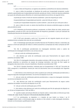 20/10/2021 11:04 DECRETO Nº 10.410, DE 30 DE JUNHO DE 2020 - DECRETO Nº 10.410, DE 30 DE JUNHO DE 2020 - DOU - Imprensa Nacional
https://www.in.gov.br/en/web/dou/-/decreto-n-10.410-de-30-de-junho-de-2020-264503344 57/112
percentis.
§ 4º ........................................................................................................................
I - para o índice de frequência, os registros de acidentes ou benefícios de natureza acidentária;
II - para o índice de gravidade, as hipóteses de auxílio por incapacidade temporária, auxílio-
acidente, aposentadoria por incapacidade permanente, pensão por morte e morte de natureza acidentária,
aos quais são atribuídos pesos diferentes em razão da gravidade da ocorrência, da seguinte forma:
a) pensão por morte e morte de natureza acidentária - peso de cinquenta por cento;
b) aposentadoria por incapacidade permanente - peso de trinta por cento; e
c) auxílio por incapacidade temporária e auxílio-acidente - peso de dez por cento para cada; e
III - para o índice de custo, os valores dos benefícios de natureza acidentária pagos ou devidos
pela previdência social.
§ 5º O Ministério da Economia publicará, anualmente, no Diário Oficial da União, portaria para
disponibilizar consulta ao FAP e aos róis dos percentis de frequência, gravidade e custo por subclasse da
Classificação Nacional de Atividades Econômicas.
..........................................................................................................................................
§ 8º O FAP será calculado a partir de 1º de janeiro do ano seguinte àquele ano em que o
estabelecimento completar dois anos de sua constituição.
§ 10. A metodologia aprovada pelo Conselho Nacional de Previdência indicará a sistemática de
cálculo e a forma de aplicação de índices e critérios acessórios à composição do índice composto do FAP."
(NR)
"Art. 211. A contribuição previdenciária do empregador doméstico sobre o salário de
contribuição do empregado doméstico a seu serviço será de:
I - oito por cento de contribuição patronal; e
II - oito décimos por cento de contribuição social para financiamento do seguro contra
acidentes do trabalho." (NR)
"Art. 211-A. O empregador doméstico não poderá contratar o MEI, de que trata o § 26 do art. 9º,
quando existentes os elementos da relação de emprego doméstico, sob pena de ficar sujeito às
obrigações dela decorrentes, inclusive trabalhistas, tributárias e previdenciárias." (NR)
"Art. 211-B. O Simples Doméstico, instituído pela Lei Complementar nº 150, de 1º de junho de
2015, assegurará o recolhimento mensal por meio de documento único de arrecadação dos seguintes
valores:
I - sete inteiros e cinco décimos por cento a quatorze por cento de contribuição previdenciária, a
cargo do segurado empregado doméstico, nos termos do disposto no art. 198;
II - oito por cento de contribuição patronal previdenciária, a cargo do empregador doméstico,
nos termos do disposto no art. 211;
III - oito décimos por cento de contribuição social para financiamento do seguro contra
acidentes do trabalho, nos termos do disposto no art. 211;
IV - oito por cento de contribuição para o FGTS;
V - três inteiros e dois décimos por cento de contribuição para fins de aplicação do disposto no
art. 22 da Lei Complementar nº 150, de 2015; e
VI - quando couber, percentual referente ao imposto sobre a renda retido na fonte de que trata
o inciso I do  caput  do art. 7º da Lei nº 7.713, de 22 de dezembro de 1988 .
§ 1º As contribuições, os depósitos e o imposto de que tratam os incisos I ao VI
do caput incidem sobre a remuneração paga ou devida no mês anterior a cada empregado doméstico,
incluída na remuneração a gratificação de natal.
 