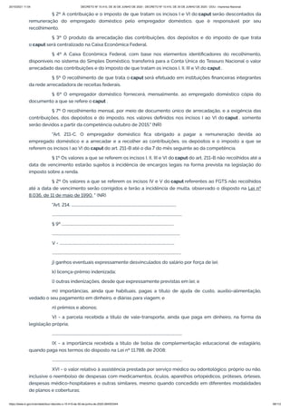 20/10/2021 11:04 DECRETO Nº 10.410, DE 30 DE JUNHO DE 2020 - DECRETO Nº 10.410, DE 30 DE JUNHO DE 2020 - DOU - Imprensa Nacional
https://www.in.gov.br/en/web/dou/-/decreto-n-10.410-de-30-de-junho-de-2020-264503344 58/112
§ 2º A contribuição e o imposto de que tratam os incisos I e VI do caput serão descontados da
remuneração do empregado doméstico pelo empregador doméstico, que é responsável por seu
recolhimento.
§ 3º O produto da arrecadação das contribuições, dos depósitos e do imposto de que trata
o caput será centralizado na Caixa Econômica Federal.
§ 4º A Caixa Econômica Federal, com base nos elementos identificadores do recolhimento,
disponíveis no sistema do Simples Doméstico, transferirá para a Conta Única do Tesouro Nacional o valor
arrecadado das contribuições e do imposto de que tratam os incisos I, II, III e VI do caput .
§ 5º O recolhimento de que trata o caput será efetuado em instituições financeiras integrantes
da rede arrecadadora de receitas federais.
§ 6º O empregador doméstico fornecerá, mensalmente, ao empregado doméstico cópia do
documento a que se refere o caput .
§ 7º O recolhimento mensal, por meio de documento único de arrecadação, e a exigência das
contribuições, dos depósitos e do imposto, nos valores definidos nos incisos I ao VI do caput , somente
serão devidos a partir da competência outubro de 2015." (NR)
"Art. 211-C. O empregador doméstico fica obrigado a pagar a remuneração devida ao
empregado doméstico e a arrecadar e a recolher as contribuições, os depósitos e o imposto a que se
referem os incisos I ao VI do caput do art. 211-B até o dia 7 do mês seguinte ao da competência.
§ 1º Os valores a que se referem os incisos I, II, III e VI do caput do art. 211-B não recolhidos até a
data de vencimento estarão sujeitos à incidência de encargos legais na forma prevista na legislação do
imposto sobre a renda.
§ 2º Os valores a que se referem os incisos IV e V do caput referentes ao FGTS não recolhidos
até a data de vencimento serão corrigidos e terão a incidência de multa, observado o disposto na Lei nº
8.036, de 11 de maio de 1990. " (NR)
"Art. 214. ................................................................................................................
...........................................................................................................................................
§ 9º ........................................................................................................................
.........................................................................................................................................
V - ...........................................................................................................................
..........................................................................................................................................
j) ganhos eventuais expressamente desvinculados do salário por força de lei;
k) licença-prêmio indenizada;
l) outras indenizações, desde que expressamente previstas em lei; e
m) importâncias, ainda que habituais, pagas a título de ajuda de custo, auxílio-alimentação,
vedado o seu pagamento em dinheiro, e diárias para viagem; e
n) prêmios e abonos;
VI - a parcela recebida a título de vale-transporte, ainda que paga em dinheiro, na forma da
legislação própria;
...........................................................................................................................................
IX - a importância recebida a título de bolsa de complementação educacional de estagiário,
quando paga nos termos do disposto na Lei nº 11.788, de 2008;
...........................................................................................................................................
XVI - o valor relativo à assistência prestada por serviço médico ou odontológico, próprio ou não,
inclusive o reembolso de despesas com medicamentos, óculos, aparelhos ortopédicos, próteses, órteses,
despesas médico-hospitalares e outras similares, mesmo quando concedido em diferentes modalidades
de planos e coberturas;
 