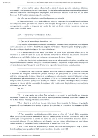 20/10/2021 11:04 DECRETO Nº 10.410, DE 30 DE JUNHO DE 2020 - DECRETO Nº 10.410, DE 30 DE JUNHO DE 2020 - DOU - Imprensa Nacional
https://www.in.gov.br/en/web/dou/-/decreto-n-10.410-de-30-de-junho-de-2020-264503344 59/112
..........................................................................................................................................
XIX - o valor relativo a plano educacional ou bolsa de estudo que vise à educação básica de
empregados e de seus dependentes e, desde que vinculada às atividades desenvolvidas pela empresa, à
educação profissional e tecnológica de empregados, nos termos do disposto na Lei nº 9.394, de 20 de
dezembro de 1996, observados os seguintes requisitos:
a) o valor não ser utilizado em substituição de parcela salarial; e
b) o valor mensal do plano educacional ou da bolsa de estudo, considerado individualmente,
não ultrapassar cinco por cento do valor da remuneração do segurado a que se destina ou o valor
correspondente a cento e cinquenta por cento do valor do limite mínimo mensal do salário de
contribuição, o que for maior;
..........................................................................................................................................
XXVI - o valor correspondente ao vale-cultura.
...........................................................................................................................................
§ 17. Para fins de aplicação do disposto no § 16:
I - os critérios informadores dos valores despendidos pelas entidades religiosas e instituições de
ensino vocacional aos ministros de confissão religiosa, membros de vida consagrada, de congregação ou
de ordem religiosa não são taxativos e, sim, exemplificativos; e
II - os valores despendidos, ainda que pagos de forma e em montante diferenciados, em
pecúnia ou a título de ajuda de custo de moradia, transporte ou formação educacional, vinculados
exclusivamente à atividade religiosa não configuram remuneração direta ou indireta.
§ 18. Para fins do disposto neste artigo, consideram-se prêmios as liberalidades concedidas pelo
empregador em forma de bens, serviços ou valores em dinheiro a empregado ou a grupo de empregados,
em razão de desempenho superior ao ordinariamente esperado no exercício de suas atividades.
..........................................................................................................................................
§ 20. O salário de contribuição do condutor autônomo de veículo rodoviário, inclusive o taxista e
o motorista de transporte remunerado privado individual de passageiros, do auxiliar de condutor
autônomo e do operador de trator, máquina de terraplanagem, colheitadeira e assemelhados, sem vínculo
empregatício, a que se referem os incisos I e II do § 15º do art. 9º, e do cooperado filiado a cooperativa de
transportadores autônomos corresponde a vinte por cento do valor bruto auferido pelo frete, carreto ou
transporte e não se admite a dedução de qualquer valor relativo aos dispêndios com combustível e
manutenção do veículo." (NR)
"Art. 216. ................................................................................................................
...........................................................................................................................................
VIII - o empregador doméstico fica obrigado a arrecadar a contribuição do segurado
empregado doméstico a seu serviço e recolhê-la, além dos demais valores de que trata o caput do art.
211-B, até o dia 7 do mês seguinte ao da competência;
VIII-A - durante o período da licença-maternidade da empregada doméstica, o empregador
doméstico fica obrigado a recolher apenas os valores de que tratam os incisos II ao V do caput do art. 211-
B;
..........................................................................................................................................
§ 7º Para apuração e constituição dos créditos a que se refere o § 1º do art. 348, a seguridade
social utilizará como base de incidência o valor da média aritmética simples dos maiores salários de
contribuição correspondentes a oitenta por cento de todo o período contributivo decorrido desde a
competência julho de 1994, corrigidos mês a mês pelos mesmos índices utilizados para a obtenção do
salário de benefício, observado o limite máximo a que se refere o § 5º do art. 214.
§ 7º-A O valor do salário de contribuição mensal, calculado na forma prevista no § 7º, sofrerá
desindexação para apropriação no CNIS, conforme critérios definidos pelo INSS.
.........................................................................................................................................
 