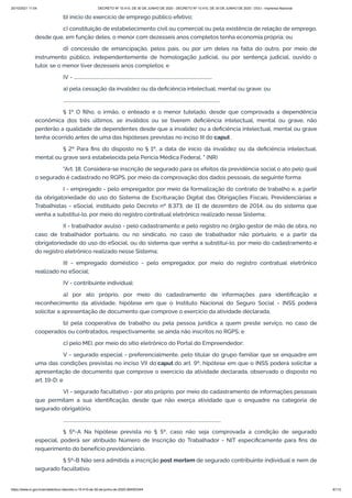 20/10/2021 11:04 DECRETO Nº 10.410, DE 30 DE JUNHO DE 2020 - DECRETO Nº 10.410, DE 30 DE JUNHO DE 2020 - DOU - Imprensa Nacional
https://www.in.gov.br/en/web/dou/-/decreto-n-10.410-de-30-de-junho-de-2020-264503344 6/112
b) início do exercício de emprego público efetivo;
c) constituição de estabelecimento civil ou comercial ou pela existência de relação de emprego,
desde que, em função deles, o menor com dezesseis anos completos tenha economia própria; ou
d) concessão de emancipação, pelos pais, ou por um deles na falta do outro, por meio de
instrumento público, independentemente de homologação judicial, ou por sentença judicial, ouvido o
tutor, se o menor tiver dezesseis anos completos; e
IV - ..........................................................................................................................
a) pela cessação da invalidez ou da deficiência intelectual, mental ou grave; ou
..........................................................................................................................................
§ 1º O filho, o irmão, o enteado e o menor tutelado, desde que comprovada a dependência
econômica dos três últimos, se inválidos ou se tiverem deficiência intelectual, mental ou grave, não
perderão a qualidade de dependentes desde que a invalidez ou a deficiência intelectual, mental ou grave
tenha ocorrido antes de uma das hipóteses previstas no inciso III do caput .
§ 2º Para fins do disposto no § 1º, a data de início da invalidez ou da deficiência intelectual,
mental ou grave será estabelecida pela Perícia Médica Federal. " (NR)
"Art. 18. Considera-se inscrição de segurado para os efeitos da previdência social o ato pelo qual
o segurado é cadastrado no RGPS, por meio da comprovação dos dados pessoais, da seguinte forma:
I - empregado - pelo empregador, por meio da formalização do contrato de trabalho e, a partir
da obrigatoriedade do uso do Sistema de Escrituração Digital das Obrigações Fiscais, Previdenciárias e
Trabalhistas - eSocial, instituído pelo Decreto nº 8.373, de 11 de dezembro de 2014, ou do sistema que
venha a substituí-lo, por meio do registro contratual eletrônico realizado nesse Sistema;
II - trabalhador avulso - pelo cadastramento e pelo registro no órgão gestor de mão de obra, no
caso de trabalhador portuário, ou no sindicato, no caso de trabalhador não portuário, e a partir da
obrigatoriedade do uso do eSocial, ou do sistema que venha a substituí-lo, por meio do cadastramento e
do registro eletrônico realizado nesse Sistema;
III - empregado doméstico - pelo empregador, por meio do registro contratual eletrônico
realizado no eSocial;
IV - contribuinte individual:
a) por ato próprio, por meio do cadastramento de informações para identificação e
reconhecimento da atividade, hipótese em que o Instituto Nacional do Seguro Social - INSS poderá
solicitar a apresentação de documento que comprove o exercício da atividade declarada;
b) pela cooperativa de trabalho ou pela pessoa jurídica a quem preste serviço, no caso de
cooperados ou contratados, respectivamente, se ainda não inscritos no RGPS; e
c) pelo MEI, por meio do sítio eletrônico do Portal do Empreendedor;
V - segurado especial - preferencialmente, pelo titular do grupo familiar que se enquadre em
uma das condições previstas no inciso VII do caput do art. 9º, hipótese em que o INSS poderá solicitar a
apresentação de documento que comprove o exercício da atividade declarada, observado o disposto no
art. 19-D; e
VI - segurado facultativo - por ato próprio, por meio do cadastramento de informações pessoais
que permitam a sua identificação, desde que não exerça atividade que o enquadre na categoria de
segurado obrigatório.
...........................................................................................................................................
§ 5º-A Na hipótese prevista no § 5º, caso não seja comprovada a condição de segurado
especial, poderá ser atribuído Número de Inscrição do Trabalhador - NIT especificamente para fins de
requerimento do benefício previdenciário.
§ 5º-B Não será admitida a inscrição post mortem de segurado contribuinte individual e nem de
segurado facultativo.
 