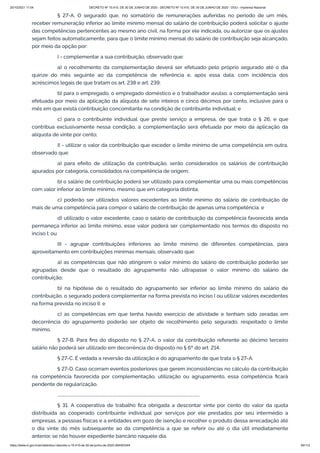 20/10/2021 11:04 DECRETO Nº 10.410, DE 30 DE JUNHO DE 2020 - DECRETO Nº 10.410, DE 30 DE JUNHO DE 2020 - DOU - Imprensa Nacional
https://www.in.gov.br/en/web/dou/-/decreto-n-10.410-de-30-de-junho-de-2020-264503344 60/112
§ 27-A. O segurado que, no somatório de remunerações auferidas no período de um mês,
receber remuneração inferior ao limite mínimo mensal do salário de contribuição poderá solicitar o ajuste
das competências pertencentes ao mesmo ano civil, na forma por ele indicada, ou autorizar que os ajustes
sejam feitos automaticamente, para que o limite mínimo mensal do salário de contribuição seja alcançado,
por meio da opção por:
I - complementar a sua contribuição, observado que:
a) o recolhimento da complementação deverá ser efetuado pelo próprio segurado até o dia
quinze do mês seguinte ao da competência de referência e, após essa data, com incidência dos
acréscimos legais de que tratam os art. 238 e art. 239;
b) para o empregado, o empregado doméstico e o trabalhador avulso, a complementação será
efetuada por meio da aplicação da alíquota de sete inteiros e cinco décimos por cento, inclusive para o
mês em que exista contribuição concomitante na condição de contribuinte individual; e
c) para o contribuinte individual que preste serviço a empresa, de que trata o § 26, e que
contribua exclusivamente nessa condição, a complementação será efetuada por meio da aplicação da
alíquota de vinte por cento;
II - utilizar o valor da contribuição que exceder o limite mínimo de uma competência em outra,
observado que:
a) para efeito de utilização da contribuição, serão considerados os salários de contribuição
apurados por categoria, consolidados na competência de origem;
b) o salário de contribuição poderá ser utilizado para complementar uma ou mais competências
com valor inferior ao limite mínimo, mesmo que em categoria distinta;
c) poderão ser utilizados valores excedentes ao limite mínimo do salário de contribuição de
mais de uma competência para compor o salário de contribuição de apenas uma competência; e
d) utilizado o valor excedente, caso o salário de contribuição da competência favorecida ainda
permaneça inferior ao limite mínimo, esse valor poderá ser complementado nos termos do disposto no
inciso I; ou
III - agrupar contribuições inferiores ao limite mínimo de diferentes competências, para
aproveitamento em contribuições mínimas mensais, observado que:
a) as competências que não atingirem o valor mínimo do salário de contribuição poderão ser
agrupadas desde que o resultado do agrupamento não ultrapasse o valor mínimo do salário de
contribuição;
b) na hipótese de o resultado do agrupamento ser inferior ao limite mínimo do salário de
contribuição, o segurado poderá complementar na forma prevista no inciso I ou utilizar valores excedentes
na forma prevista no inciso II; e
c) as competências em que tenha havido exercício de atividade e tenham sido zeradas em
decorrência do agrupamento poderão ser objeto de recolhimento pelo segurado, respeitado o limite
mínimo.
§ 27-B. Para fins do disposto no § 27-A, o valor da contribuição referente ao décimo terceiro
salário não poderá ser utilizado em decorrência do disposto no § 6º do art. 214.
§ 27-C. É vedada a reversão da utilização e do agrupamento de que trata o § 27-A.
§ 27-D. Caso ocorram eventos posteriores que gerem inconsistências no cálculo da contribuição
na competência favorecida por complementação, utilização ou agrupamento, essa competência ficará
pendente de regularização.
..........................................................................................................................................
§ 31. A cooperativa de trabalho fica obrigada a descontar vinte por cento do valor da quota
distribuída ao cooperado contribuinte individual por serviços por ele prestados por seu intermédio a
empresas, a pessoas físicas e a entidades em gozo de isenção e recolher o produto dessa arrecadação até
o dia vinte do mês subsequente ao da competência a que se referir ou até o dia útil imediatamente
anterior, se não houver expediente bancário naquele dia.
 