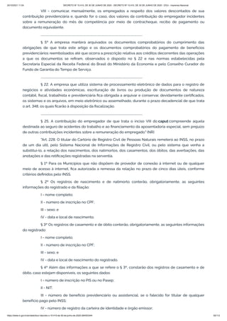 20/10/2021 11:04 DECRETO Nº 10.410, DE 30 DE JUNHO DE 2020 - DECRETO Nº 10.410, DE 30 DE JUNHO DE 2020 - DOU - Imprensa Nacional
https://www.in.gov.br/en/web/dou/-/decreto-n-10.410-de-30-de-junho-de-2020-264503344 62/112
VIII - comunicar, mensalmente, os empregados a respeito dos valores descontados de sua
contribuição previdenciária e, quando for o caso, dos valores da contribuição do empregador incidentes
sobre a remuneração do mês de competência por meio de contracheque, recibo de pagamento ou
documento equivalente.
...........................................................................................................................................
§ 5º A empresa manterá arquivados os documentos comprobatórios do cumprimento das
obrigações de que trata este artigo e os documentos comprobatórios do pagamento de benefícios
previdenciários reembolsados até que ocorra a prescrição relativa aos créditos decorrentes das operações
a que os documentos se refiram, observados o disposto no § 22 e nas normas estabelecidas pela
Secretaria Especial da Receita Federal do Brasil do Ministério da Economia e pelo Conselho Curador do
Fundo de Garantia do Tempo de Serviço.
...........................................................................................................................................
§ 22. A empresa que utiliza sistema de processamento eletrônico de dados para o registro de
negócios e atividades econômicas, escrituração de livros ou produção de documentos de natureza
contábil, fiscal, trabalhista e previdenciária fica obrigada a arquivar e conservar, devidamente certificados,
os sistemas e os arquivos, em meio eletrônico ou assemelhado, durante o prazo decadencial de que trata
o art. 348, os quais ficarão à disposição da fiscalização.
...........................................................................................................................................
§ 25. A contribuição do empregador de que trata o inciso VIII do caput compreende aquela
destinada ao seguro de acidentes do trabalho e ao financiamento da aposentadoria especial, sem prejuízo
de outras contribuições incidentes sobre a remuneração do empregado." (NR)
"Art. 228. O titular do Cartório de Registro Civil de Pessoas Naturais remeterá ao INSS, no prazo
de um dia útil, pelo Sistema Nacional de Informações de Registro Civil, ou pelo sistema que venha a
substituí-lo, a relação dos nascimentos, dos natimortos, dos casamentos, dos óbitos, das averbações, das
anotações e das retificações registradas na serventia.
§ 1º Para os Municípios que não dispõem de provedor de conexão à internet ou de qualquer
meio de acesso à internet, fica autorizada a remessa da relação no prazo de cinco dias úteis, conforme
critérios definidos pelo INSS.
§ 2º Os registros de nascimento e de natimorto conterão, obrigatoriamente, as seguintes
informações do registrado e da filiação:
I - nome completo;
II - número de inscrição no CPF;
III - sexo; e
IV - data e local de nascimento.
§ 3º Os registros de casamento e de óbito conterão, obrigatoriamente, as seguintes informações
do registrado:
I - nome completo;
II - número de inscrição no CPF;
III - sexo; e
IV - data e local de nascimento do registrado.
§ 4º Além das informações a que se refere o § 3º, constarão dos registros de casamento e de
óbito, caso estejam disponíveis, os seguintes dados:
I - número de inscrição no PIS ou no Pasep;
II - NIT;
III - número de benefício previdenciário ou assistencial, se o falecido for titular de qualquer
benefício pago pelo INSS;
IV - número de registro da carteira de identidade e órgão emissor;
 