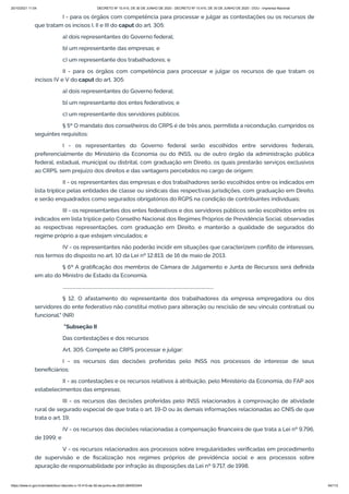 20/10/2021 11:04 DECRETO Nº 10.410, DE 30 DE JUNHO DE 2020 - DECRETO Nº 10.410, DE 30 DE JUNHO DE 2020 - DOU - Imprensa Nacional
https://www.in.gov.br/en/web/dou/-/decreto-n-10.410-de-30-de-junho-de-2020-264503344 64/112
I - para os órgãos com competência para processar e julgar as contestações ou os recursos de
que tratam os incisos I, II e III do caput do art. 305:
a) dois representantes do Governo federal;
b) um representante das empresas; e
c) um representante dos trabalhadores; e
II - para os órgãos com competência para processar e julgar os recursos de que tratam os
incisos IV e V do caput do art. 305:
a) dois representantes do Governo federal;
b) um representante dos entes federativos; e
c) um representante dos servidores públicos.
§ 5º O mandato dos conselheiros do CRPS é de três anos, permitida a recondução, cumpridos os
seguintes requisitos:
I - os representantes do Governo federal serão escolhidos entre servidores federais,
preferencialmente do Ministério da Economia ou do INSS, ou de outro órgão da administração pública
federal, estadual, municipal ou distrital, com graduação em Direito, os quais prestarão serviços exclusivos
ao CRPS, sem prejuízo dos direitos e das vantagens percebidos no cargo de origem;
II - os representantes das empresas e dos trabalhadores serão escolhidos entre os indicados em
lista tríplice pelas entidades de classe ou sindicais das respectivas jurisdições, com graduação em Direito,
e serão enquadrados como segurados obrigatórios do RGPS na condição de contribuintes individuais;
III - os representantes dos entes federativos e dos servidores públicos serão escolhidos entre os
indicados em lista tríplice pelo Conselho Nacional dos Regimes Próprios de Previdência Social, observadas
as respectivas representações, com graduação em Direito, e manterão a qualidade de segurados do
regime próprio a que estejam vinculados; e
IV - os representantes não poderão incidir em situações que caracterizem conflito de interesses,
nos termos do disposto no art. 10 da Lei nº 12.813, de 16 de maio de 2013.
§ 6º A gratificação dos membros de Câmara de Julgamento e Junta de Recursos será definida
em ato do Ministro de Estado da Economia.
......................................................................................................................................
§ 12. O afastamento do representante dos trabalhadores da empresa empregadora ou dos
servidores do ente federativo não constitui motivo para alteração ou rescisão de seu vínculo contratual ou
funcional." (NR)
"Subseção II
Das contestações e dos recursos
Art. 305. Compete ao CRPS processar e julgar:
I - os recursos das decisões proferidas pelo INSS nos processos de interesse de seus
beneficiários;
II - as contestações e os recursos relativos à atribuição, pelo Ministério da Economia, do FAP aos
estabelecimentos das empresas;
III - os recursos das decisões proferidas pelo INSS relacionados à comprovação de atividade
rural de segurado especial de que trata o art. 19-D ou às demais informações relacionadas ao CNIS de que
trata o art. 19;
IV - os recursos das decisões relacionadas à compensação financeira de que trata a Lei nº 9.796,
de 1999; e
V - os recursos relacionados aos processos sobre irregularidades verificadas em procedimento
de supervisão e de fiscalização nos regimes próprios de previdência social e aos processos sobre
apuração de responsabilidade por infração às disposições da Lei nº 9.717, de 1998.
 
