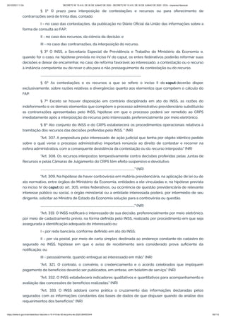 20/10/2021 11:04 DECRETO Nº 10.410, DE 30 DE JUNHO DE 2020 - DECRETO Nº 10.410, DE 30 DE JUNHO DE 2020 - DOU - Imprensa Nacional
https://www.in.gov.br/en/web/dou/-/decreto-n-10.410-de-30-de-junho-de-2020-264503344 65/112
§ 1º O prazo para interposição de contestações e recursos ou para oferecimento de
contrarrazões será de trinta dias, contado:
I - no caso das contestações, da publicação no Diário Oficial da União das informações sobre a
forma de consulta ao FAP;
II - no caso dos recursos, da ciência da decisão; e
III - no caso das contrarrazões, da interposição do recurso.
§ 3º O INSS, a Secretaria Especial de Previdência e Trabalho do Ministério da Economia e,
quando for o caso, na hipótese prevista no inciso IV do caput, os entes federativos poderão reformar suas
decisões e deixar de encaminhar, no caso de reforma favorável ao interessado, a contestação ou o recurso
à instância competente ou de rever o ato para o não prosseguimento da contestação ou do recurso.
..........................................................................................................................................
§ 6º As contestações e os recursos a que se refere o inciso II do caput deverão dispor,
exclusivamente, sobre razões relativas a divergências quanto aos elementos que compõem o cálculo do
FAP.
§ 7º Exceto se houver disposição em contrário disciplinada em ato do INSS, as razões do
indeferimento e os demais elementos que compõem o processo administrativo previdenciário substituirão
as contrarrazões apresentadas pelo INSS, hipótese em que o processo poderá ser remetido ao CRPS
imediatamente após a interposição do recurso pelo interessado, preferencialmente por meio eletrônico.
§ 8º Ato conjunto do INSS e do CRPS estabelecerá os procedimentos operacionais relativos à
tramitação dos recursos das decisões proferidas pelo INSS. " (NR)
"Art. 307. A propositura pelo interessado de ação judicial que tenha por objeto idêntico pedido
sobre o qual verse o processo administrativo importará renúncia ao direito de contestar e recorrer na
esfera administrativa, com a consequente desistência da contestação ou do recurso interposto." (NR)
"Art. 308. Os recursos interpostos tempestivamente contra decisões proferidas pelas Juntas de
Recursos e pelas Câmaras de Julgamento do CRPS têm efeito suspensivo e devolutivo.
................................................................................................................................." (NR)
"Art. 309. Na hipótese de haver controvérsia em matéria previdenciária, na aplicação de lei ou de
ato normativo, entre órgãos do Ministério da Economia, entidades a ele vinculadas e, na hipótese prevista
no inciso IV do caput do art. 305, entes federativos, ou ocorrência de questão previdenciária de relevante
interesse público ou social, o órgão ministerial ou a entidade interessada poderá, por intermédio de seu
dirigente, solicitar ao Ministro de Estado da Economia solução para a controvérsia ou questão.
................................................................................................................................." (NR)
"Art. 319. O INSS notificará o interessado de sua decisão, preferencialmente por meio eletrônico,
por meio de cadastramento prévio, na forma definida pelo INSS, realizado por procedimento em que seja
assegurada a identificação adequada do interessado ou:
I - por rede bancária, conforme definido em ato do INSS;
II - por via postal, por meio de carta simples destinada ao endereço constante do cadastro do
segurado no INSS, hipótese em que o aviso de recebimento será considerado prova suficiente da
notificação; ou
III - pessoalmente, quando entregue ao interessado em mão." (NR)
"Art. 321. O contrato, o convênio, o credenciamento e o acordo celebrados que impliquem
pagamento de benefícios deverão ser publicados, em síntese, em boletim de serviço." (NR)
"Art. 332. O INSS estabelecerá indicadores qualitativos e quantitativos para acompanhamento e
avaliação das concessões de benefícios realizadas." (NR)
"Art. 333. O INSS adotará como prática o cruzamento das informações declaradas pelos
segurados com as informações constantes das bases de dados de que dispuser quando da análise dos
requerimentos dos benefícios." (NR)
 