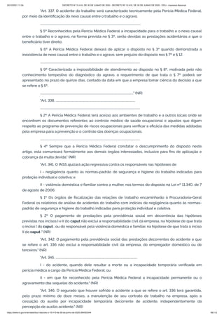 20/10/2021 11:04 DECRETO Nº 10.410, DE 30 DE JUNHO DE 2020 - DECRETO Nº 10.410, DE 30 DE JUNHO DE 2020 - DOU - Imprensa Nacional
https://www.in.gov.br/en/web/dou/-/decreto-n-10.410-de-30-de-junho-de-2020-264503344 66/112
"Art. 337. O acidente do trabalho será caracterizado tecnicamente pela Perícia Médica Federal,
por meio da identificação do nexo causal entre o trabalho e o agravo.
...........................................................................................................................................
§ 5º Reconhecidos pela Perícia Médica Federal a incapacidade para o trabalho e o nexo causal
entre o trabalho e o agravo, na forma prevista no § 3º, serão devidas as prestações acidentárias a que o
beneficiário tiver direito.
§ 6º A Perícia Médica Federal deixará de aplicar o disposto no § 3º quando demonstrada a
inexistência de nexo causal entre o trabalho e o agravo, sem prejuízo do disposto nos § 7º e § 12.
..........................................................................................................................................
§ 9º Caracterizada a impossibilidade de atendimento ao disposto no § 8º, motivada pelo não
conhecimento tempestivo do diagnóstico do agravo, o requerimento de que trata o § 7º poderá ser
apresentado no prazo de quinze dias, contado da data em que a empresa tomar ciência da decisão a que
se refere o § 5º.
................................................................................................................................." (NR)
"Art. 338. ..............................................................................................................
..........................................................................................................................................
§ 2º A Perícia Médica Federal terá acesso aos ambientes de trabalho e a outros locais onde se
encontrem os documentos referentes ao controle médico de saúde ocupacional e aqueles que digam
respeito ao programa de prevenção de riscos ocupacionais para verificar a eficácia das medidas adotadas
pela empresa para a prevenção e o controle das doenças ocupacionais.
..........................................................................................................................................
§ 4º Sempre que a Perícia Médica Federal constatar o descumprimento do disposto neste
artigo, esta comunicará formalmente aos demais órgãos interessados, inclusive para fins de aplicação e
cobrança da multa devida." (NR)
"Art. 341. O INSS ajuizará ação regressiva contra os responsáveis nas hipóteses de:
I - negligência quanto às normas-padrão de segurança e higiene do trabalho indicadas para
proteção individual e coletiva; e
II - violência doméstica e familiar contra a mulher, nos termos do disposto na Lei nº 11.340, de 7
de agosto de 2006.
§ 1º Os órgãos de fiscalização das relações de trabalho encaminharão à Procuradoria-Geral
Federal os relatórios de análise de acidentes do trabalho com indícios de negligência quanto às normas-
padrão de segurança e higiene do trabalho indicadas para proteção individual e coletiva.
§ 2º O pagamento de prestações pela previdência social em decorrência das hipóteses
previstas nos incisos I e II do caput não exclui a responsabilidade civil da empresa, na hipótese de que trata
o inciso I do caput , ou do responsável pela violência doméstica e familiar, na hipótese de que trata o inciso
II do caput ." (NR)
"Art. 342. O pagamento pela previdência social das prestações decorrentes do acidente a que
se refere o art. 336 não exclui a responsabilidade civil da empresa, do empregador doméstico ou de
terceiros." (NR)
"Art. 345. .................................................................................................................
I - do acidente, quando dele resultar a morte ou a incapacidade temporária verificada em
perícia médica a cargo da Perícia Médica Federal; ou
II - em que for reconhecido pela Perícia Médica Federal a incapacidade permanente ou o
agravamento das sequelas do acidente." (NR)
"Art. 346. O segurado que houver sofrido o acidente a que se refere o art. 336 terá garantida,
pelo prazo mínimo de doze meses, a manutenção de seu contrato de trabalho na empresa, após a
cessação do auxílio por incapacidade temporária decorrente de acidente, independentemente da
percepção de auxílio-acidente." (NR)
 