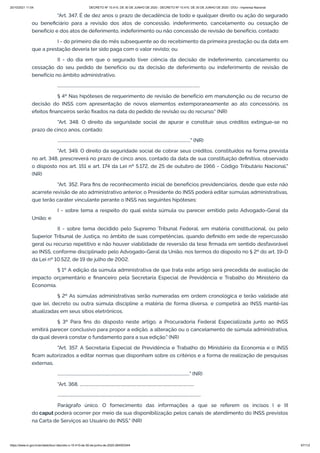 20/10/2021 11:04 DECRETO Nº 10.410, DE 30 DE JUNHO DE 2020 - DECRETO Nº 10.410, DE 30 DE JUNHO DE 2020 - DOU - Imprensa Nacional
https://www.in.gov.br/en/web/dou/-/decreto-n-10.410-de-30-de-junho-de-2020-264503344 67/112
"Art. 347. É de dez anos o prazo de decadência de todo e qualquer direito ou ação do segurado
ou beneficiário para a revisão dos atos de concessão, indeferimento, cancelamento ou cessação de
benefício e dos atos de deferimento, indeferimento ou não concessão de revisão de benefício, contado:
I - do primeiro dia do mês subsequente ao do recebimento da primeira prestação ou da data em
que a prestação deveria ter sido paga com o valor revisto; ou
II - do dia em que o segurado tiver ciência da decisão de indeferimento, cancelamento ou
cessação do seu pedido de benefício ou da decisão de deferimento ou indeferimento de revisão de
benefício no âmbito administrativo.
..........................................................................................................................................
§ 4º Nas hipóteses de requerimento de revisão de benefício em manutenção ou de recurso de
decisão do INSS com apresentação de novos elementos extemporaneamente ao ato concessório, os
efeitos financeiros serão fixados na data do pedido de revisão ou do recurso." (NR)
"Art. 348. O direito da seguridade social de apurar e constituir seus créditos extingue-se no
prazo de cinco anos, contado:
................................................................................................................................." (NR)
"Art. 349. O direito da seguridade social de cobrar seus créditos, constituídos na forma prevista
no art. 348, prescreverá no prazo de cinco anos, contado da data de sua constituição definitiva, observado
o disposto nos art. 151 e art. 174 da Lei nº 5.172, de 25 de outubro de 1966 - Código Tributário Nacional."
(NR)
"Art. 352. Para fins de reconhecimento inicial de benefícios previdenciários, desde que este não
acarrete revisão de ato administrativo anterior, o Presidente do INSS poderá editar súmulas administrativas,
que terão caráter vinculante perante o INSS nas seguintes hipóteses:
I - sobre tema a respeito do qual exista súmula ou parecer emitido pelo Advogado-Geral da
União; e
II - sobre tema decidido pelo Supremo Tribunal Federal, em matéria constitucional, ou pelo
Superior Tribunal de Justiça, no âmbito de suas competências, quando definido em sede de repercussão
geral ou recurso repetitivo e não houver viabilidade de reversão da tese firmada em sentido desfavorável
ao INSS, conforme disciplinado pelo Advogado-Geral da União, nos termos do disposto no § 2º do art. 19-D
da Lei nº 10.522, de 19 de julho de 2002.
§ 1º A edição da súmula administrativa de que trata este artigo será precedida de avaliação de
impacto orçamentário e financeiro pela Secretaria Especial de Previdência e Trabalho do Ministério da
Economia.
§ 2º As súmulas administrativas serão numeradas em ordem cronológica e terão validade até
que lei, decreto ou outra súmula discipline a matéria de forma diversa, e competirá ao INSS mantê-las
atualizadas em seus sítios eletrônicos.
§ 3º Para fins do disposto neste artigo, a Procuradoria Federal Especializada junto ao INSS
emitirá parecer conclusivo para propor a edição, a alteração ou o cancelamento de súmula administrativa,
da qual deverá constar o fundamento para a sua edição." (NR)
"Art. 357. A Secretaria Especial de Previdência e Trabalho do Ministério da Economia e o INSS
ficam autorizados a editar normas que disponham sobre os critérios e a forma de realização de pesquisas
externas.
................................................................................................................................" (NR)
"Art. 368. ...............................................................................................................
...........................................................................................................................................
Parágrafo único. O fornecimento das informações a que se referem os incisos I e III
do caput poderá ocorrer por meio da sua disponibilização pelos canais de atendimento do INSS previstos
na Carta de Serviços ao Usuário do INSS." (NR)
 