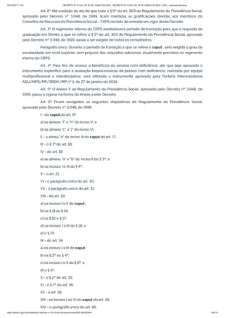 20/10/2021 11:04 DECRETO Nº 10.410, DE 30 DE JUNHO DE 2020 - DECRETO Nº 10.410, DE 30 DE JUNHO DE 2020 - DOU - Imprensa Nacional
https://www.in.gov.br/en/web/dou/-/decreto-n-10.410-de-30-de-junho-de-2020-264503344 68/112
Art. 2º Até a edição do ato de que trata o § 6º do art. 303 do Regulamento da Previdência Social,
aprovado pelo Decreto nº 3.048, de 1999, ficam mantidas as gratificações devidas aos membros do
Conselho de Recursos da Previdência Social - CRPS na data de entrada em vigor deste Decreto.
Art. 3º O regimento interno do CRPS estabelecerá período de transição para que o requisito de
graduação em Direito, a que se refere o § 5º do art. 303 do Regulamento da Previdência Social, aprovado
pelo Decreto nº 3.048, de 1999, passe a ser exigido de todos os conselheiros.
Parágrafo único. Durante o período de transição a que se refere o caput , será exigido o grau de
escolaridade em nível superior, sem prejuízo dos requisitos adicionais atualmente previstos no regimento
interno do CRPS.
Art. 4º Para fins de acesso a benefícios da pessoa com deficiência, até que seja aprovado o
instrumento específico para a avaliação biopsicossocial da pessoa com deficiência, realizada por equipe
multiprofissional e interdisciplinar, será utilizado o instrumento aprovado pela Portaria Interministerial
AGU/MPS/MF/SRDH/MP nº 1, de 27 de janeiro de 2014.
Art. 5º O Anexo V ao Regulamento da Previdência Social, aprovado pelo Decreto nº 3.048, de
1999, passa a vigorar na forma do Anexo a este Decreto.
Art. 6º Ficam revogados os seguintes dispositivos do Regulamento da Previdência Social,
aprovado pelo Decreto nº 3.048, de 1999:
I - do caput do art. 9º:
a) as alíneas "f" a "h" do inciso V; e
b) as alíneas "c" a "j" do inciso VI;
II - a alínea "e" do inciso III do caput do art. 17;
III - o § 1º do art. 18;
IV - do art. 19:
a) as alíneas "a" e "b" do inciso II do § 3º; e
b) os incisos I e III do § 4º;
V - o art. 21;
VI - o parágrafo único do art. 30;
VII - o parágrafo único do art. 31;
VIII - do art. 32:
a) os incisos I e II do caput ;
b) os § 11 ao § 14;
c) os § 16 e § 17;
d) os incisos I a III do § 18; e
e) o § 19;
IX - do art. 34:
a) os incisos I a III do caput ;
b) os § 2º ao § 4º;
c) os incisos I e II do § 5º; e
d) o § 6º;
X - o § 2º do art. 35;
XI - o § 7º do art. 36;
XII - o art. 38;
XIII - os incisos I ao VI do caput do art. 39;
XIV - o parágrafo único do art. 46;
 